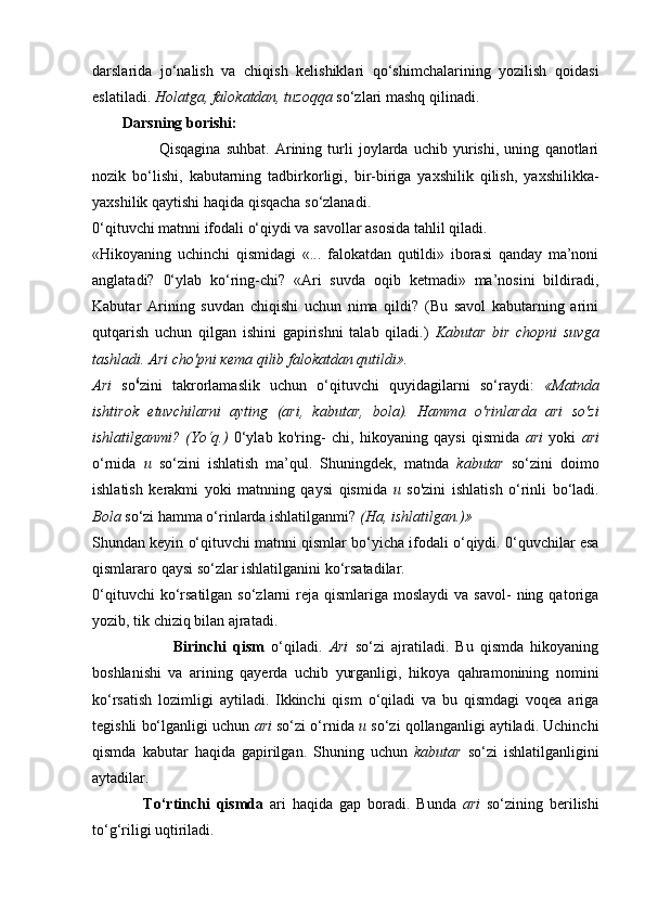 darslarida   jo‘nalish   va   chiqish   kelishiklari   qo‘shimchalarining   yozilish   qoidasi
eslatiladi.  Holatga, falokatdan, tuzoqqa  so‘zlari mashq qilinadi.
        Darsning borishi:
                        Qisqagina   suhbat.   Arining   turli   joylarda   uchib   yurishi,   uning   qanotlari
nozik   bo‘lishi,   kabutarning   tadbirkorligi,   bir-biriga   yaxshilik   qilish,   yaxshilikka-
yaxshilik qaytishi haqida qisqacha so‘zlanadi.
0‘qituvchi matnni ifodali o‘qiydi va savollar asosida tahlil qiladi.
«Hikoyaning   uchinchi   qismidagi   «...   falokatdan   qutildi»   iborasi   qanday   ma’noni
anglatadi?   0‘ylab   ko‘ring-chi?   «Ari   suvda   oqib   ketmadi»   ma’nosini   bildiradi,
Kabutar   Arining   suvdan   chiqishi   uchun   nima   qildi?   (Bu   savol   kabutarning   arini
qutqarish   uchun   qilgan   ishini   gapirishni   talab   qiladi.)   Kabutar   bir   chopni   suvga
tashladi. Ari cho'pni  кета  qilib falokatdan qutildi».
Ari   so 6
zini   takrorlamaslik   uchun   o‘qituvchi   quyidagilarni   so‘raydi:   «Matnda
ishtirok   etuvchilarni   ayting   (ari,   kabutar,   bola).   Hamma   o'rinlarda   ari   so'zi
ishlatilganmi?   (Yo‘q.)   0‘ylab   ko'ring-   chi,   hikoyaning   qaysi   qismida   ari   yoki   ari
o‘rnida   и   so‘zini   ishlatish   ma’qul.   Shuningdek,   matnda   kabutar   so‘zini   doimo
ishlatish   kerakmi   yoki   matnning   qaysi   qismida   и   so'zini   ishlatish   o‘rinli   bo‘ladi.
Bola  so‘zi hamma o‘rinlarda ishlatilganmi?  (Ha, ishlatilgan.)»
Shundan keyin o‘qituvchi matnni qismlar bo‘yicha ifodali o‘qiydi. 0‘quvchilar esa
qismlararo qaysi so‘zlar ishlatilganini ko‘rsatadilar.
0‘qituvchi   ko‘rsatilgan  so‘zlarni  reja  qismlariga moslaydi  va  savol-   ning  qatoriga
yozib, tik chiziq bilan ajratadi.
                        Birinchi   qism   o‘qiladi.   Ari   so‘zi   ajratiladi.   Bu   qismda   hikoyaning
boshlanishi   va   arining   qayerda   uchib   yurganligi,   hikoya   qahramonining   nomini
ko‘rsatish   lozimligi   aytiladi.   Ikkinchi   qism   o‘qiladi   va   bu   qismdagi   voqea   ariga
tegishli bo‘lganligi uchun  ari  so‘zi o‘rnida  и  so‘zi qollanganligi aytiladi. Uchinchi
qismda   kabutar   haqida   gapirilgan.   Shuning   uchun   kabutar   so‘zi   ishlatilganligini
aytadilar. 
                To‘rtinchi   qismda   ari   haqida   gap   boradi.   Bunda   ari   so‘zining   berilishi
to‘g‘riligi uqtiriladi. 