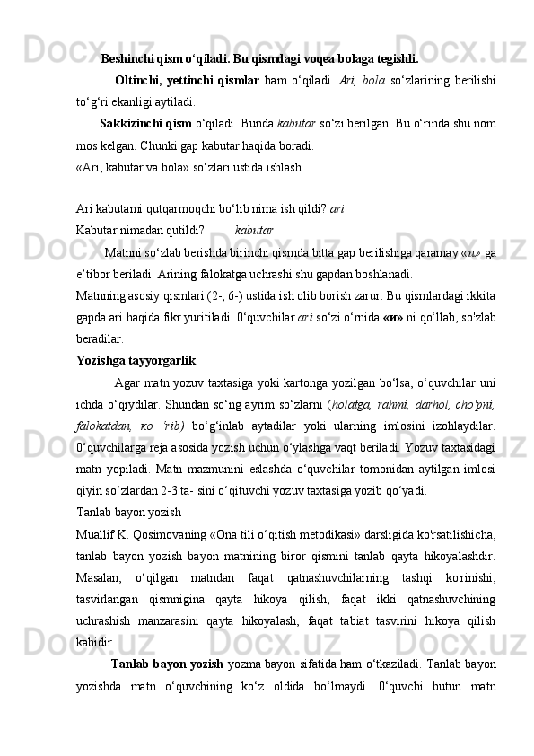         Beshinchi qism o‘qiladi. Bu qismdagi voqea bolaga tegishli.
                Oltinchi,   yettinchi   qismlar   ham   o‘qiladi.   Ari,   bola   so‘zlarining   berilishi
to‘g‘ri ekanligi aytiladi.
       Sakkizinchi qism  o‘qiladi. Bunda  kabutar  so‘zi berilgan.  Bu o‘rinda shu nom
mos kelgan. Chunki gap kabutar haqida boradi.
«Ari, kabutar va bola» so‘zlari ustida ishlash
Ari kabutami qutqarmoqchi bo‘lib nima ish qildi?  ari
Kabutar nimadan qutildi? kabutar
         Matnni so‘zlab berishda birinchi qismda bitta gap berilishiga qaramay « и »  ga
e’tibor beriladi.  Arining falokatga uchrashi shu gapdan boshlanadi.
Matnning asosiy qismlari (2-, 6-) ustida ish olib borish zarur. Bu qismlardagi ikkita
gapda ari haqida fikr yuritiladi. 0‘quvchilar  ari  so‘zi o‘rnida  « и »  ni qo‘llab, so !
zlab
beradilar.
Yozishga tayyorgarlik
                 Agar matn yozuv taxtasiga yoki kartonga yozilgan bo‘lsa, o‘quvchilar uni
ichda o‘qiydilar. Shundan so‘ng ayrim so‘zlarni  ( holatga, rahmi, darhol, cho'pni,
falokatdan,   ко   ‘rib)   bo‘g‘inlab   aytadilar   yoki   ularning   imlosini   izohlaydilar.
0‘quvchilarga reja asosida yozish uchun o‘ylashga vaqt beriladi. Yozuv taxtasidagi
matn   yopiladi.   Matn   mazmunini   eslashda   o‘quvchilar   tomonidan   aytilgan   imlosi
qiyin so‘zlardan 2-3 ta- sini o‘qituvchi yozuv taxtasiga yozib qo‘yadi.
Tanlab bayon yozish
Muallif K. Qosimovaning «Ona tili o‘qitish metodikasi» darsligida ko'rsatilishicha,
tanlab   bayon   yozish   bayon   matnining   biror   qismini   tanlab   qayta   hikoyalashdir.
Masalan,   o‘qilgan   matndan   faqat   qatnashuvchilarning   tashqi   ko'rinishi,
tasvirlangan   qismnigina   qayta   hikoya   qilish,   faqat   ikki   qatnashuvchining
uchrashish   manzarasini   qayta   hikoyalash,   faqat   tabiat   tasvirini   hikoya   qilish
kabidir.
                  Tanlab bayon yozish   yozma bayon sifatida ham o‘tkaziladi. Tanlab bayon
yozishda   matn   o‘quvchining   ko‘z   oldida   bo‘lmaydi.   0‘quvchi   butun   matn 