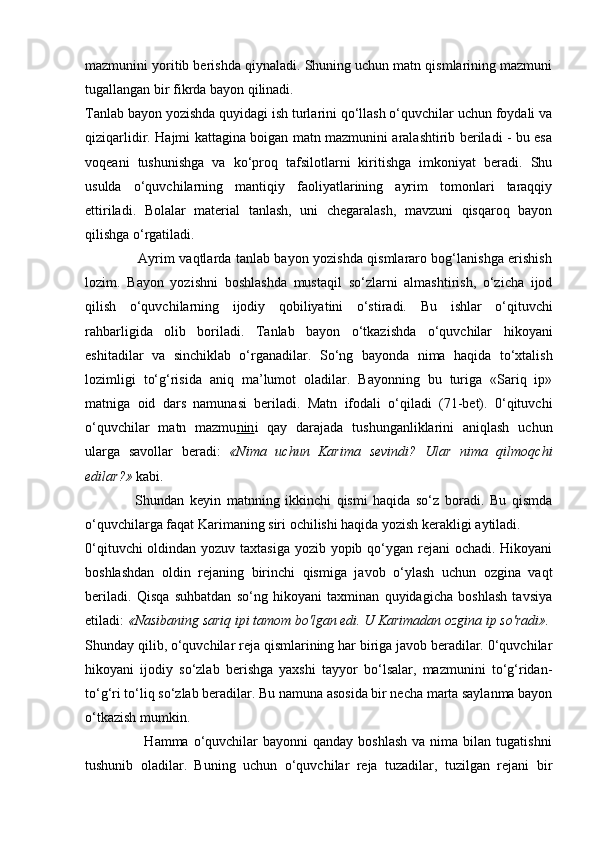 mazmunini yoritib berishda qiynaladi. Shuning uchun matn qismlarining mazmuni
tugallangan bir fikrda bayon qilinadi.
Tanlab bayon yozishda quyidagi ish turlarini qo‘llash o‘quvchilar uchun foydali va
qiziqarlidir. Hajmi kattagina boigan matn mazmunini aralashtirib beriladi - bu esa
voqeani   tushunishga   va   ko‘proq   tafsilotlarni   kiritishga   imkoniyat   beradi.   Shu
usulda   o‘quvchilarning   mantiqiy   faoliyatlarining   ayrim   tomonlari   taraqqiy
ettiriladi.   Bolalar   material   tanlash,   uni   chegaralash,   mavzuni   qisqaroq   bayon
qilishga o‘rgatiladi.
                       Ayrim vaqtlarda tanlab bayon yozishda qismlararo bog‘lanishga erishish
lozim.   Bayon   yozishni   boshlashda   mustaqil   so‘zlarni   almashtirish,   o‘zicha   ijod
qilish   o‘quvchilarning   ijodiy   qobiliyatini   o‘stiradi.   Bu   ishlar   o‘qituvchi
rahbarligida   olib   boriladi.   Tanlab   bayon   o‘tkazishda   o‘quvchilar   hikoyani
eshitadilar   va   sinchiklab   o‘rganadilar.   So‘ng   bayonda   nima   haqida   to‘xtalish
lozimligi   to‘g‘risida   aniq   ma’lumot   oladilar.   Bayonning   bu   turiga   «Sariq   ip»
matniga   oid   dars   namunasi   beriladi.   Matn   ifodali   o‘qiladi   (71-bet).   0‘qituvchi
o‘quvchilar   matn   mazmu nin i   qay   darajada   tushunganliklarini   aniqlash   uchun
ularga   savollar   beradi:   «Nima   uchun   Karima   sevindi?   Ular   nima   qilmoqchi
edilar?»  kabi.
                  Shundan   keyin   matnning   ikkinchi   qismi   haqida   so‘z   boradi.   Bu   qismda
o‘quvchilarga faqat Karimaning siri ochilishi haqida yozish kerakligi aytiladi.
0‘qituvchi  oldindan yozuv taxtasiga  yozib yopib qo‘ygan rejani ochadi. Hikoyani
boshlashdan   oldin   rejaning   birinchi   qismiga   javob   o‘ylash   uchun   ozgina   vaqt
beriladi.   Qisqa   suhbatdan   so‘ng   hikoyani   taxminan   quyidagicha   boshlash   tavsiya
etiladi:  «Nasibaning sariq ipi tamom bo'lgan edi. U Karimadan ozgina ip so'radi».
Shunday qilib, o‘quvchilar reja qismlarining har biriga javob beradilar. 0‘quvchilar
hikoyani   ijodiy   so‘zlab   berishga   yaxshi   tayyor   bo‘lsalar,   mazmunini   to‘g‘ridan-
to‘g‘ri to‘liq so‘zlab beradilar.  Bu namuna asosida bir necha marta saylanma bayon
o‘tkazish mumkin.
                        Hamma  o‘quvchilar  bayonni   qanday  boshlash  va  nima  bilan  tugatishni
tushunib   oladilar.   Buning   uchun   o‘quvchilar   reja   tuzadilar,   tuzilgan   rejani   bir 