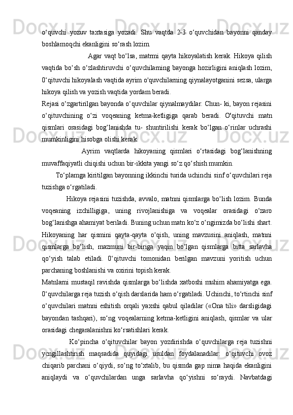 o‘quvchi   yozuv   taxtasiga   yozadi.   Shu   vaqtda   2-3   o‘quvchidan   bayonni   qanday
boshlamoqchi ekanligini so‘rash lozim.
                                       Agar vaqt bo‘lsa, matrmi qayta hikoyalatish kerak. Hikoya qilish
vaqtida bo‘sh o‘zlashtiruvchi o‘quvchilarning bayonga hozirligini  aniqlash lozim,
0‘qituvchi hikoyalash vaqtida ayrim o'quvchilarning qiynalayotganini sezsa, ularga
hikoya qilish va yozish vaqtida yordam beradi.
Rejasi o‘zgartirilgan bayonda o‘quvchilar qiynalmaydilar. Chun- ki, bayon rejasini
o‘qituvchining   o‘zi   voqeaning   ketma-ketligiga   qarab   beradi.   O s
qituvchi   matn
qismlari   orasidagi   bog‘lanishda   tu-   shuntirilishi   kerak   bo‘lgan   o‘rinlar   uchrashi
mumkinligini hisobga olishi kerak.
                  Ayrim   vaqtlarda   hikoyaning   qismlari   o‘rtasidagi   bog‘lanishning
muvaffaqiyatli chiqishi uchun bir-ikkita yangi so‘z qo‘shish mumkin.
        To‘plamga kiritilgan bayonning ikkinchi turida uchinchi sinf o‘quvchilari reja
tuzishga o‘rgatiladi.
                    Hikoya rejasini  tuzishda,  avvalo,  matnni  qismlarga  bo‘lish  lozim.  Bunda
voqeaning   izchilligiga,   uning   rivojlanishiga   va   voqealar   orasidagi   o‘zaro
bog‘lanishga ahamiyat beriladi. Buning uchun matn ko‘z o‘ngimizda bo‘lishi shart.
Hikoyaning   har   qismini   qayta-qayta   o‘qish,   uning   mavzusini   aniqlash,   matnni
qismlarga   bo‘lish,   mazmuni   bir-biriga   yaqin   bo‘lgan   qismlarga   bitta   sarlavha
qo‘yish   talab   etiladi.   0‘qituvchi   tomonidan   berilgan   mavzuni   yoritish   uchun
parchaning boshlanishi va oxirini topish kerak.
Matnlarni mustaqil ravishda qismlarga bo‘lishda xatboshi muhim ahamiyatga ega.
0‘quvchilarga reja tuzish o‘qish darslarida ham o‘rgatiladi. Uchinchi, to‘rtinchi sinf
o‘quvchilari   matnni   eshitish   orqali   yaxshi   qabul   qiladilar   («Ona   tili»   darsligidagi
bayondan   tashqari),   so‘ng   voqealarning   ketma-ketligini   aniqlash,   qismlar   va   ular
orasidagi chegaralanishni ko‘rsatishlari kerak.
                  Ko‘pincha   o‘qituvchilar   bayon   yozdirishda   o‘quvchilarga   reja   tuzishni
ycngillashtirish   maqsadida   quyidagi   usuldan   foydalanadilar:   o‘qituvchi   ovoz
chiqarib   parchani   o‘qiydi,   so‘ng   to‘xtalib,   bu   qismda   gap   nima   haqida   ekanligini
aniqlaydi   va   o‘quvchilardan   unga   sarlavha   qo‘yishni   so‘raydi.   Navbatdagi 