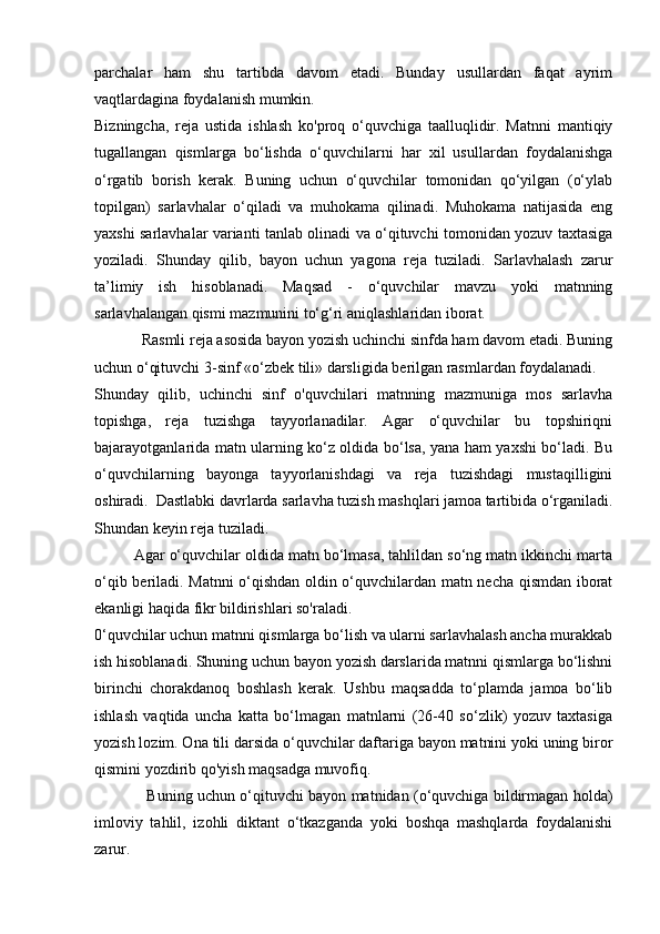 parchalar   ham   shu   tartibda   davom   etadi.   Bunday   usullardan   faqat   ayrim
vaqtlardagina foydalanish mumkin.
Bizningcha,   reja   ustida   ishlash   ko'proq   o‘quvchiga   taalluqlidir.   Matnni   mantiqiy
tugallangan   qismlarga   bo‘lishda   o‘quvchilarni   har   xil   usullardan   foydalanishga
o‘rgatib   borish   kerak.   Buning   uchun   o‘quvchilar   tomonidan   qo‘yilgan   (o‘ylab
topilgan)   sarlavhalar   o‘qiladi   va   muhokama   qilinadi.   Muhokama   natijasida   eng
yaxshi sarlavhalar varianti tanlab olinadi va o‘qituvchi tomonidan yozuv taxtasiga
yoziladi.   Shunday   qilib,   bayon   uchun   yagona   reja   tuziladi.   Sarlavhalash   zarur
ta’limiy   ish   hisoblanadi.   Maqsad   -   o‘quvchilar   mavzu   yoki   matnning
sarlavhalangan qismi mazmunini to‘g‘ri aniqlashlaridan iborat.
            Rasmli reja asosida bayon yozish uchinchi sinfda ham davom etadi. Buning
uchun o‘qituvchi 3-sinf «o‘zbek tili» darsligida berilgan rasmlardan foydalanadi.
Shunday   qilib,   uchinchi   sinf   o'quvchilari   matnning   mazmuniga   mos   sarlavha
topishga,   reja   tuzishga   tayyorlanadilar.   Agar   o‘quvchilar   bu   topshiriqni
bajarayotganlarida matn ularning ko‘z oldida bo‘lsa, yana ham yaxshi bo‘ladi. Bu
o‘quvchilarning   bayonga   tayyorlanishdagi   va   reja   tuzishdagi   mustaqilligini
oshiradi.  Dastlabki davrlarda sarlavha tuzish mashqlari jamoa tartibida o‘rganiladi.
Shundan keyin reja tuziladi.
         Agar o‘quvchilar oldida matn bo‘lmasa, tahlildan so‘ng matn ikkinchi marta
o‘qib beriladi. Matnni o‘qishdan oldin o‘quvchilardan matn necha qismdan iborat
ekanligi haqida fikr bildirishlari so'raladi.
0‘quvchilar uchun matnni qismlarga bo‘lish va ularni sarlavhalash ancha murakkab
ish hisoblanadi. Shuning uchun bayon yozish darslarida matnni qismlarga bo‘lishni
birinchi   chorakdanoq   boshlash   kerak.   Ushbu   maqsadda   to‘plamda   jamoa   bo‘lib
ishlash   vaqtida   uncha   katta   bo‘lmagan   matnlarni   (26-40   so‘zlik)   yozuv   taxtasiga
yozish lozim. Ona tili darsida o‘quvchilar daftariga bayon matnini yoki uning biror
qismini yozdirib qo'yish maqsadga muvofiq.
                     Buning uchun o‘qituvchi bayon matnidan (o‘quvchiga bildirmagan holda)
imloviy   tahlil,   izohli   diktant   o‘tkazganda   yoki   boshqa   mashqlarda   foydalanishi
zarur. 