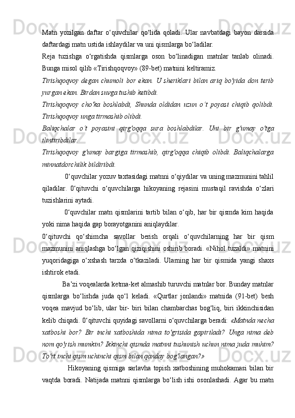 Matn   yozilgan   daftar   o‘quvchilar   qo‘lida   qoladi.   Ular   navbatdagi   bayon   darsida
daftardagi matn ustida ishlaydilar va uni qismlarga bo‘ladilar.
Reja   tuzishga   o‘rgatishda   qismlarga   oson   bo‘linadigan   matnlar   tanlab   olinadi.
Bunga misol qilib «Tirishqoqvoy» (89-bet) matnini keltiramiz.
Tirishqoqvoy   degan   chumoli   bor   ekan.   U   sheriklari   bilan   ariq   bo'yida   don   terib
yurgan ekan. Birdan suvga tushib ketibdi.
Tirishqoqvoy   cho'ka   boshlabdi,   Shunda   oldidan   uzun   o‘t   poyasi   chiqib   qolibdi.
Tirishqoqvoy unga tirmashib olibdi.
Baliqchalar   o‘t   poyasini   qirg'oqqa   sura   boshlabdilar.   Uni   bir   g'umay   o'tga
ilintiribdilar.
Tirishqoqvoy   g'umay   bargiga   tirmashib,   qirg'oqqa   chiqib   olibdi.   Baliqchalarga
minnatdorchilik bildiribdi.
            0‘quvchilar yozuv taxtasidagi matnni o‘qiydilar va uning mazmunini tahlil
qiladilar.   0‘qituvchi   o‘quvchilarga   hikoyaning   rejasini   mustaqil   ravishda   o‘zlari
tuzishlarini aytadi.
                 0‘quvchilar  matn  qismlarini   tartib  bilan o‘qib, har   bir   qismda  kim  haqida
yoki nima haqida gap borayotganini aniqlaydilar.
0‘qituvchi   qo‘shimcha   savollar   berish   orqali   o‘quvchilarning   har   bir   qism
mazmunini aniqlashga bo‘lgan qiziqishini oshirib boradi. «Nihol tuzaldi» matnini
yuqoridagiga   o‘xshash   tarzda   o‘tkaziladi.   Ularning   har   bir   qismida   yangi   shaxs
ishtirok etadi.
           Ba’zi voqealarda ketma-ket almashib turuvchi matnlar bor. Bunday matnlar
qismlarga   bo‘lishda   juda   qo‘l   keladi.   «Qurtlar   jonlandi»   matnida   (91-bet)   besh
voqea   mavjud   bo‘lib,   ular   bir-   biri   bilan   chambarchas   bog‘liq,   biri   ikkinchisidan
kelib chiqadi.  0‘qituvchi quyidagi savollarni o‘quvchilarga beradi:  «Matnda necha
xatboshi   bor?   Bir   inchi   xatboshida   nima   to'grisida   gapiriladi?   Unga   nima   deb
nom qo'yish mumkin? Ikkinchi qismda matnni tushunish uchun nima juda muhim?
To'rt inchi qism uchinchi qism bilan qanday bog'langan?»
                    Hikoyaning   qismiga   sarlavha   topish   xatboshining   muhokamasi   bilan   bir
vaqtda   boradi.   Natijada   matnni   qismlarga   bo‘lish   ishi   osonlashadi.   Agar   bu  matn 