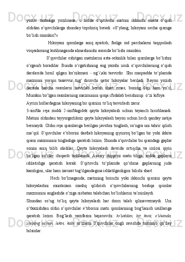 yozuv   taxtasiga   yozilmasa,   u   holda   o‘qituvchi   matnni   ikkinchi   marta   o‘qish
oldidan o‘quvchilarga shunday topshiriq beradi: «0‘ylang, hikoyani necha qismga
bo‘lish mumkin?»
                    Hikoyani   qismlarga   aniq   ajratish,   faslga   oid   parchalarni   taqqoslash
voqealarning kutilmaganda almashinishi asosida bo‘lishi mumkin.
                          0‘quvchilar  eshitgan   matnlarini  asta-sekinlik  bilan  qismlarga  bo‘lishni
o‘rganib   boradilar.   Bunda   o‘rgatishning   eng   yaxshi   usuli   o‘quvchilarning   o‘qish
darslarida   hosil   qilgan   ko‘nikmasi   -   og‘/,aki   tasvirdir.   Shu   maqsadda   to‘plamda
mazmuni   yorqin   tasavvur   tug'   diruvchi   qator   hikoyalar   beriladi.   Bayon   yozish
darsida   barcha   rasmlarni   tasvirlab   berish   shart   emas,   buning   iloji   ham   yo‘i|,
Mumkin bo‘lgan rasmlarning mazmunini qisqa ifodalab berishniup. o‘zi kifoya.
Ayrim hollardagina hikoyaning bir qismini to‘liq tasvirlash zarur.
3-sinfda   reja   xuddi   2-sinfdagidek   qayta   hikoyalash   uchun   tayanch   hisoblanadi.
Matnni oldindan tayyorgarliksiz qayta hikoyalash bayon uchun hech qanday natija
bermaydi. Oldin reja qismlariga berilgan javobni tinglash, so‘ngra uni tahrir qilish
ma’qul. 0‘quvchilar e’tiborini dastlab hikoyaning qiyinroq bo‘lgan bir yoki ikkita
qismi mazmunini tinglashga qaratish lozim. Shunda o'quvchilar bu qismdagi gaplar
sonini   aniq   bilib   oladilar.   Qayta   hikoyalash   davrida   ortiqcha   va   imlosi   qiyin
bo‘lgan   so‘zlar   chiqarib   tashlanadi.   Asosiy   diqqatni   matn   tiliga,   sodda   gaplarni
ishlatishga   qaratish   kerak.   0‘qituvchi   to‘plamda   qo‘shma   gaplarning   juda
kamligini, ular ham zarurat tug‘ilgandagina ishlatilganligini bilishi shart.
                        Hech   bo‘lmaganda,   matnning   birinchi   yoki   ikkinchi   qismini   qayta
hikoyalashni   muntazam   mashq   qildirish   o‘quvchilarning   boshqa   qismlar
mazmunini anglashda o‘ziga nisbatan talabchan bo‘lishlarini ta’minlaydi.
Shundan   so‘ng   to‘liq   qayta   hikoyalash   har   doim   talab   qilinavermaydi.   Uni
o‘tkazishdan   oldin   o‘quvchilar   e’tiborini   matn   qismlarining   bog‘lanish   usullariga
qaratish   lozim.   Bog‘lash   vazifasini   bajaruvchi:   to'satdan,   bir   kuni,   o'shanda,
shuning   uchun,   lekin,   kabi   so‘zlarni   0‘quvchilar   ongli   ravishda   tushunib   qo‘llay
bilsinlar.