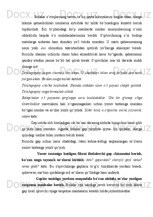              Bolalar o‘rtoqlarining ravon, to‘liq qayta hikoyalarini tinglar ekan, ularga
hikoya   qatnashchilari   nomlarini   aytishda   bir   xillik   bo‘lmasligini   kuzatib   borish
topshiriladi.   Biz   to‘plamdagi   ko‘p   matnlarda   nomlar   sinonimlarining   o‘rinli
ishlatilishi   haqida   o‘z   mulohazalarimizni   berdik.   0‘qituvchining   o‘zi   boshqa
matnlarga   nisbatan   ham   shunday   yo‘l   tutishi   mumkin.   U   matn   qahramonining
nomi   yoki   « и »   olmoshini   takrorlashdan   qutilish   yo‘llariga   ahamiyat   beradi.
Birinchi   shaxsni   uchinchi   shaxs   bilan   almashtirish   zarur   bo‘lganda,   qahramonni
qanday   atashni   jamoa   bo‘lib   hal   qilish   kerak.   0‘quvchilar   ona   tili   darsida   xuddi
shunga oid
Tirishqoqvoy   degan   chumoli   bor   ekan.   U   sheriklari   bilan   ariq   bo'yida   don   terib
yurgan ekan. Birdan suvga tushib ketibdi.
Tirishqoqvoy   cho'ka   boshlabdi,   Shunda   oldidan   uzun   o‘t   poyasi   chiqib   qolibdi.
Tirishqoqvoy unga tirmashib olibdi.
Baliqchalar   o ‘ t   poyasini   qirg ' oqqa   sura   boshlabdilar .   Uni   bir   g'umay   o'tga
ilintiribdilar   mavzularni   hali   o‘rganmaganlari   uchun   yozuv   taxtasiga   mumkin
bo‘lgan nomlar va so‘zlar yozib qo‘yiladi:  Zokir bola,  и  o'quvchi, ovchi, yozuvchi,
odam  kabi.
          Gap ustida olib boriladigan ish ba’zan darsning alohida bosqichini band qilib
qo‘yishi   ham   mumkin.   Agarda   bolalar   gap   tuzishda   qiyna-   lib   qolsalar,   ularga
quyidagi usullar bilan yordam berish kerak:
Birinchi   gap   uchun   zarur   shakldagi,   lekin   ketma-ketligi   saqlanmagan   so‘z!arni
yozuv taxtasiga yozib qo‘yish.
                    Yozuv   taxtasiga   kutilgan   fikrni   ifodalovchi   gap   chizmasini   berish,
ba’zan   unga   tayanch   so‘zlarni   kiritish:   kim?   qayerdan?   chiroyli   qizil   nima?
nima   qildi?   kabi.   Bu   o'quvchilarga   gaplarni   to‘g‘ri   tuzishlarida   yordam   beradi,
qolaversa, ma’lum qoidalarga oid so‘zlarni qo‘llashga ham undaydi.
                       Gaplar tuzishga yordam maqsadida ba’zan alohida so‘zlar yozilgan
tarqatma   manbalar   berish.   Bolalar   reja   bandiga   javob   beruvchi   bir   yoki   ikkita
gap hosil qiluvchi rejaga tarqatma manbalarni kerakli holda joylashtiradilar. 