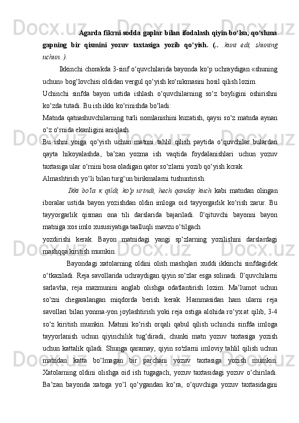                                Agarda fikrni sodda gaplar bilan ifodalash qiyin bo‘lsa, qo‘shma
gapning   bir   qismini   yozuv   taxtasiga   yozib   qo‘yish.   (..   .kuni   edi,   shuning
uchun..).              
         Ikkinchi chorakda 3-sinf o‘quvchilarida bayonda ko‘p uchraydigan «shuning
uchun» bog‘lovchisi oldidan vergul qo‘yish ko‘nikmasini hosil qilish lozim.
Uchinchi   sinfda   bayon   ustida   ishlash   o‘quvchilarning   so‘z   boyligini   oshirishni
ko‘zda tutadi. Bu ish ikki ko‘rinishda bo‘ladi:
Matnda qatnashuvchilarning turli nomlanishini kuzatish, qaysi so‘z matnda aynan
o‘z o‘rnida ekanligini aniqlash.
Bu   ishni   yoiga   qo‘yish   uchun   matnni   tahlil   qilish   paytida   o‘quvchilar   bulardan
qayta   hikoyalashda,   ba’zan   yozma   ish   vaqtida   foydalanishlari   uchun   yozuv
taxtasiga ular o‘rnini bosa oladigan qator so‘zlarni yozib qo‘yish kcrak.
Almashtirish yo‘li bilan turg‘un birikmalarni tushuntirish.
                  Ikki   bo'la   к   qildi,   ko'p   urindi,   hech   qanday   kuch   kabi   matndan   olingan
iboralar   ustida   bayon   yozishdan   oldin   imloga   oid   tayyorgarlik   ko‘rish   zarur.   Bu
tayyorgarlik   qisman   ona   tili   darslarida   bajariladi.   0‘qituvchi   bayonni   bayon
matniga xos imlo xususiyatiga taalluqli mavzu o‘tilgach
yozdirishi   kerak.   Bayon   matnidagi   yangi   sp‘zlarning   yozilishini   darslardagi
mashqqa kiritish mumkin.
                  Bayondagi   xatolarning   oldini   olish   mashqlari   xuddi   ikkinchi   sinfdagidek
o‘tkaziladi.  Reja savollarida uchraydigan qiyin so‘zlar esga solinadi. 0‘quvchilarni
sarlavha,   reja   mazmunini   anglab   olishga   odatlantirish   lozim.   Ma’lumot   uchun
so‘zni   chegaralangan   miqdorda   berish   kerak.   Hammasidan   ham   ularni   reja
savollari bilan yonma-yon joylashtirish yoki reja ostiga alohida ro‘yx.at qilib, 3-4
so‘z   kiritish   mumkin.   Matnni   ko‘rish   orqali   qabul   qilish   uchinchi   sinfda   imloga
tayyorlanish   uchun   qiyinchilik   tug‘diradi,   chunki   matn   yozuv   taxtasiga   yozish
uchun kattalik qiladi. Shunga qaramay, qiyin so'zlarni  imloviy tahlil  qilish  uchun
matndan   katta   bo‘lmagan   bir   parchani   yozuv   taxtasiga   yozish   mumkin.
Xatolarning   oldini   olishga   oid   ish   tugagach,   yozuv   taxtasidagi   yozuv   o‘chiriladi.
Ba’zan   bayonda   xatoga   yo‘l   qo‘ygandan   ko‘ra,   o‘quvchiga   yozuv   taxtasidagini 