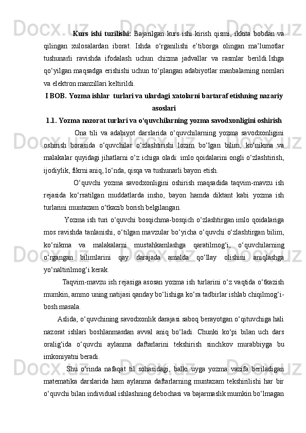                       Kurs   ishi   tuzilishi:   Bajarilgan   kurs   ishi   kirish   qismi,   ikkita   bobdan   va
qilingan   xulosalardan   iborat.   Ishda   o‘rganilishi   e’tiborga   olingan   ma’lumotlar
tushunarli   ravishda   ifodalash   uchun   chizma   jadvallar   va   rasmlar   berildi.Ishga
qo‘yilgan maqsadga erishishi  uchun to‘plangan adabiyotlar manbalarning nomlari
va elektron manzillari keltirildi.
I BOB.  Yozma ishlar  turlari va ulardagi xatolarni bartaraf etishning nazariy
asoslari
1.1.  Yozma nazorat turlari va o‘quvchilarning yozma savodxonligini oshirish
                    Ona   tili   va   adabiyot   darslarida   o‘quvchilarning   yozma   savodxonligini
oshirish   borasida   o‘quvchilar   o‘zlashtirishi   lozim   bo‘lgan   bilim,   ko‘nikma   va
malakalar quyi dagi jihatlarni o‘z ichiga oladi: imlo qoidalarini ongli o‘zlashtirish,
ijodiylik, fikrni aniq, lo‘nda, qisqa va tushunarli bayon  etish. 
                    O‘quvchi   yozma   savodxonligini   oshirish   maqsadida   taqvim-mavzu   ish
rejasida   ko‘rsatilgan   muddatlarda   insho,   bayon   hamda   diktant   kabi   yozma   ish
turlarini muntazam o‘tkazib borish belgilangan. 
                 Yozma ish turi o‘quvchi bosqichma-bosqich o‘zlashtirgan imlo qoidalariga
mos ra vishda tanlanishi, o‘tilgan mavzular  bo‘yicha o‘quvchi o‘zlashtirgan bilim,
ko‘nikma   va   malakalarni   mustahkamlashga   qaratilmog‘i,   o‘quvchilarning
o‘rgangan   bilimlarini   qay   darajada   amalda   qo‘llay   olishini   aniqlashga
yo‘naltirilmog‘i kerak. 
               Taqvim-mavzu ish rejasiga asosan yozma ish turlarini o‘z vaqtida o‘tkazish
mumkin, ammo uning natijasi qanday bo‘lishiga ko‘ra tadbirlar ishlab chiqilmog‘i-
bosh masala. 
       Aslida, o‘quvchining savodxonlik darajasi saboq berayotgan o‘qituvchiga hali
nazorat   ishlari   boshlanmasdan   avval   aniq   bo‘ladi.   Chunki   ko‘pi   bilan   uch   dars
oralig‘ida   o‘quvchi   ay lanma   daftarlarini   tekshirish   sinch kov   murabbiyga   bu
imkoniyatni beradi. 
              Shu   o‘rinda   nafaqat   til   sohasidagi,   balki   uyga   yozma   vazifa   beriladigan
matematika   darslarida   ham   aylanma   daftarlarning   muntazam   tekshirilishi   har   bir
o‘quvchi bilan individual ishlashning debochasi va bajarmaslik mumkin bo‘lmagan 