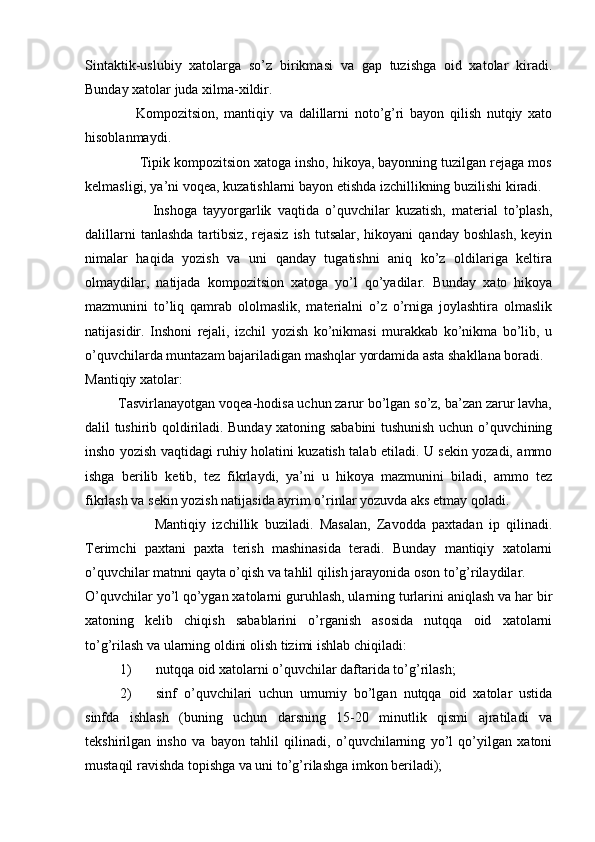 Sintaktik-uslubiy   xatolarga   so’z   birikmasi   va   gap   tuzishga   oid   xatolar   kiradi.
Bunday xatolar juda xilma-xildir. 
                  Kompozitsion,   mantiqiy   va   dalillarni   noto’g’ri   bayon   qilish   nutqiy   xato
hisoblanmaydi. 
              Tipik kompozitsion xatoga insho, hikoya, bayonning tuzilgan rejaga mos
kelmasligi, ya’ni voqea, kuzatishlarni bayon etishda izchillikning buzilishi kiradi. 
                      Inshoga   tayyorgarlik   vaqtida   o’quvchilar   kuzatish,   material   to’plash,
dalillarni  tanlashda  tartibsiz,  rejasiz   ish  tutsalar,  hikoyani  qanday   boshlash,   keyin
nimalar   haqida   yozish   va   uni   qanday   tugatishni   aniq   ko’z   oldilariga   keltira
olmaydilar,   natijada   kompozitsion   xatoga   yo’l   qo’yadilar.   Bunday   xato   hikoya
mazmunini   to’liq   qamrab   ololmaslik,   materialni   o’z   o’rniga   joylashtira   olmaslik
natijasidir.   Inshoni   rejali,   izchil   yozish   ko’nikmasi   murakkab   ko’nikma   bo’lib,   u
o’quvchilarda muntazam bajariladigan mashqlar yordamida asta shakllana boradi. 
Mantiqiy xatolar:  
         Tasvirlanayotgan voqea-hodisa uchun zarur bo’lgan so’z, ba’zan zarur lavha,
dalil tushirib qoldiriladi. Bunday xatoning sababini tushunish uchun o’quvchining
insho yozish vaqtidagi ruhiy holatini kuzatish talab etiladi. U sekin yozadi, ammo
ishga   berilib   ketib,   tez   fikrlaydi,   ya’ni   u   hikoya   mazmunini   biladi,   ammo   tez
fikrlash va sekin yozish natijasida ayrim o’rinlar yozuvda aks etmay qoladi. 
                      Mantiqiy   izchillik   buziladi.   Masalan,   Zavodda   paxtadan   ip   qilinadi.
Terimchi   paxtani   paxta   terish   mashinasida   teradi.   Bunday   mantiqiy   xatolarni
o’quvchilar matnni qayta o’qish va tahlil qilish jarayonida oson to’g’rilaydilar. 
O’quvchilar yo’l qo’ygan xatolarni guruhlash, ularning turlarini aniqlash va har bir
xatoning   kelib   chiqish   sabablarini   o’rganish   asosida   nutqqa   oid   xatolarni
to’g’rilash va ularning oldini olish tizimi ishlab chiqiladi: 
1) nutqqa oid xatolarni o’quvchilar daftarida to’g’rilash; 
2) sinf   o’quvchilari   uchun   umumiy   bo’lgan   nutqqa   oid   xatolar   ustida
sinfda   ishlash   (buning   uchun   darsning   15-20   minutlik   qismi   ajratiladi   va
tekshirilgan   insho   va   bayon   tahlil   qilinadi,   o’quvchilarning   yo’l   qo’yilgan   xatoni
mustaqil ravishda topishga va uni to’g’rilashga imkon beriladi);  