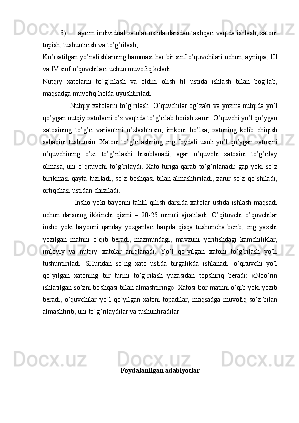 3) ayrim individual xatolar ustida darsdan tashqari vaqtda ishlash, xatoni
topish, tushuntirish va to’g’rilash; 
Ko’rsatilgan yo’nalishlarning hammasi har bir sinf o’quvchilari uchun, ayniqsa, III
va IV sinf o’quvchilari uchun muvofiq keladi. 
Nutqiy   xatolarni   to’g’rilash   va   oldini   olish   til   ustida   ishlash   bilan   bog’lab,
maqsadga muvofiq holda uyushtiriladi. 
                       Nutqiy xatolarni to’g’rilash.   O’quvchilar og’zaki va yozma nutqida yo’l
qo’ygan nutqiy xatolarni o’z vaqtida to’g’rilab borish zarur. O’quvchi yo’l qo’ygan
xatosining   to’g’ri   variantini   o’zlashtirsin,   imkoni   bo’lsa,   xatoning   kelib   chiqish
sababini tushunsin. Xatoni to’g’rilashning eng foydali usuli  yo’l qo’ygan xatosini
o’quvchining   o’zi   to’g’rilashi   hisoblanadi,   agar   o’quvchi   xatosini   to’g’rilay
olmasa, uni o’qituvchi to’g’rilaydi. Xato turiga qarab to’g’rilanadi:  gap yoki  so’z
birikmasi   qayta   tuziladi,   so’z   boshqasi   bilan   almashtiriladi,   zarur   so’z   qo’shiladi,
ortiqchasi ustidan chiziladi. 
                         Insho  yoki  bayonni  tahlil  qilish  darsida xatolar  ustida  ishlash  maqsadi
uchun   darsning   ikkinchi   qismi   –   20-25   minuti   ajratiladi.   O’qituvchi   o’quvchilar
insho   yoki   bayonni   qanday   yozganlari   haqida   qisqa   tushuncha   berib,   eng   yaxshi
yozilgan   matnni   o’qib   beradi,   mazmundagi,   mavzuni   yoritishdagi   kamchiliklar,
imloviy   va   nutqiy   xatolar   aniqlanadi.   Yo’l   qo’yilgan   xatoni   to’g’rilash   yo’li
tushuntiriladi.   SHundan   so’ng   xato   ustida   birgalikda   ishlanadi:   o’qituvchi   yo’l
qo’yilgan   xatoning   bir   turini   to’g’rilash   yuzasidan   topshiriq   beradi:   «Noo’rin
ishlatilgan so’zni boshqasi bilan almashtiring». Xatosi bor matnni o’qib yoki yozib
beradi,  o’quvchilar   yo’l   qo’yilgan   xatoni   topadilar,   maqsadga   muvofiq  so’z   bilan
almashtirib, uni to’g’rilaydilar va tushuntiradilar. 
                
Foydalanilgan adabiyotlar
