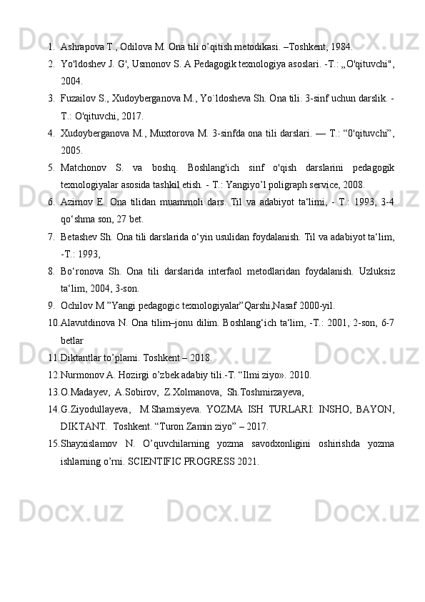 1. Ashrapova T., Odilova M. Ona tili o’qitish metodikasi. –Toshkent, 1984. 
2. Yo'ldoshev J. G', Usmonov S. A Pedagogik texnologiya asoslari. -T.: „O'qituvchi",
2004. 
3. Fuzailov S., Xudoyberganova M., Yo`ldosheva Sh. Ona tili. 3-sinf uchun darslik. -
T.: O'qituvchi, 2017. 
4. Xudoyberganova M., Muxtorova M. 3-sinfda ona tili darslari. — T.: “0'qituvchi”,
2005. 
5. Matchonov   S.   va   boshq.   Boshlang'ich   sinf   o'qish   darslarini   pedagogik
texnologiyalar asosida tashkil etish. - T.: Yangiyo’l poligraph service, 2008. 
6. Azimov   E.   Ona   tilidan   muammoli   dars.   Til   va   adabiyot   ta‘limi,   -   T.:   1993,   3-4
qo‘shma son, 27 bet.
7. Betashev Sh. Ona tili darslarida o‘yin usulidan foydalanish. Til va adabiyot ta‘lim,
-T.: 1993, 
8. Bo‘ronova   Sh.   Ona   tili   darslarida   interfaol   metodlaridan   foydalanish.   Uzluksiz
ta‘lim, 2004, 3-son. 
9. Ochilov M ”Yangi pedagogic texnologiyalar”Qarshi,Nasaf 2000-yil. 
10. Alavutdinova N. Ona tilim–jonu dilim. Boshlang‘ich ta‘lim, -T.: 2001, 2-son, 6-7
betlar 
11. Diktantlar to’plami. Toshkent – 2018. 
12. Nurmonov A. Hozirgi o’zbek adabiy tili.-T. “Ilmi ziyo». 2010. 
13. O.Madayev,  A.Sobirov,  Z.Xolmanova,  Sh.Toshmirzayeva,
14. G.Ziyodullayeva,     M.Shamsiyeva.   YOZMA   ISH   TURLARI:   INSHO,   BAYON,
DIKTANT.  Toshkent. “Turon Zamin ziyo” – 2017. 
15. Shayxislamov   N.   O’quvchilarning   yozma   savodxonligini   oshirishda   yozma
ishlarning o’rni. SCIENTIFIC PROGRESS 2021.  