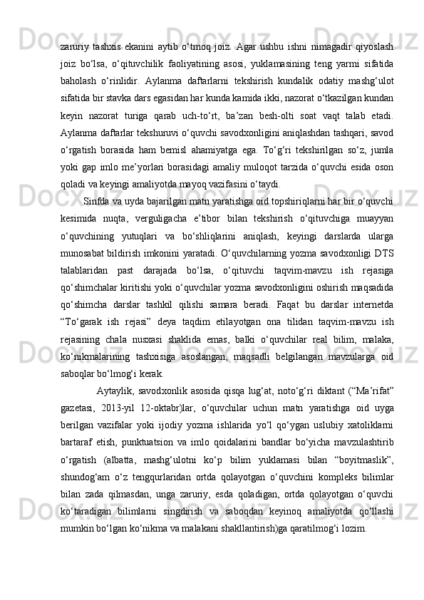 zaruriy   tashxis   ekanini   aytib   o‘tmoq   joiz.   Agar   ushbu   ishni   nimagadir   qiyoslash
joiz   bo‘lsa,   o‘qituvchilik   faoliyati ning   asosi,   yuklamasining   teng   yarmi   sifatida
baholash   o‘rinlidir.   Aylanma   daftarlarni   tekshirish   kundalik   odatiy   mashg‘ulot
sifatida bir stavka dars egasidan har kunda kamida ikki, nazorat o‘tkazilgan kundan
keyin   nazorat   turiga   qarab   uch-to‘rt,   ba’zan   besh-olti   soat   vaqt   talab   etadi.
Aylanma daftarlar tekshuruvi o‘quvchi savodxonligini aniqlashdan tashqari, savod
o‘rgatish   borasida   ham   bemisl   aha miyatga   ega.   To‘g‘ri   tekshirilgan   so‘z,   jumla
yoki   gap   imlo   me’yorlari   borasidagi   amaliy   muloqot   tarzida   o‘quvchi   esida   oson
qoladi va keyingi amaliyotda mayoq vazifasini o‘taydi. 
        Sinfda va uyda bajarilgan matn yaratishga oid topshiriqlarni har bir o‘quvchi
kesimida   nuqta,   verguligacha   e’tibor   bilan   tekshirish   o‘qituvchiga   muayyan
o‘quvchining   yutuqlari   va   bo‘shliqlarini   aniqlash,   keyingi   darslarda   ularga
munosabat bildirish imkonini yaratadi. O‘quvchilarning yozma savodxonligi DTS
talablaridan   past   darajada   bo‘lsa,   o‘qituvchi   taqvim-mavzu   ish   rejasiga
qo‘shimchalar kiritishi yoki o‘quvchilar yozma savodxonligini oshirish maqsadida
qo‘shimcha   darslar   tashkil   qilishi   samara   beradi.   Faqat   bu   darslar   internetda
“To‘garak   ish   rejasi”   deya   taqdim   etila yotgan   ona   tilidan   taqvim-mavzu   ish
rejasining   chala   nusxasi   shaklida   emas,   balki   o‘quvchilar   real   bilim,   malaka,
ko‘nikmalari ning   tashxisiga   asoslangan,   maqsadli   belgilangan   mavzularga   oid
saboqlar bo‘lmog‘i kerak. 
                    Aytaylik,   savod xonlik   asosida   qisqa   lug‘at,   noto‘g‘ri   diktant   (“Ma’rifat”
gazetasi,   2013-yil   12-oktabr)lar,   o‘quvchilar   uchun   matn   yara tishga   oid   uyga
berilgan   vazifalar   yoki   ijodiy   yozma   ishlarida   yo‘l   qo‘ygan   uslubiy   xatoliklarni
bartaraf   etish,   punktuatsion   va   imlo   qoidalari ni   bandlar   bo‘yicha   mavzulashtirib
o‘rgatish   (albatta,   mashg‘ulotni   ko‘p   bilim   yuklamasi   bilan   “boyitmaslik”,
shundog‘am   o‘z   tengqurla ridan   ortda   qolayotgan   o‘quvchini   kompleks   bilimlar
bilan   zada   qilmasdan,   unga   zaruriy,   esda   qoladigan,   ortda   qolayotgan   o‘quvchi
ko‘taradigan   bilimlarni   singdirish   va   saboq dan   keyinoq   amaliyotda   qo‘llashi
mumkin bo‘lgan ko‘nikma va malakani shakllantirish) ga qaratilmog‘i lozim.  