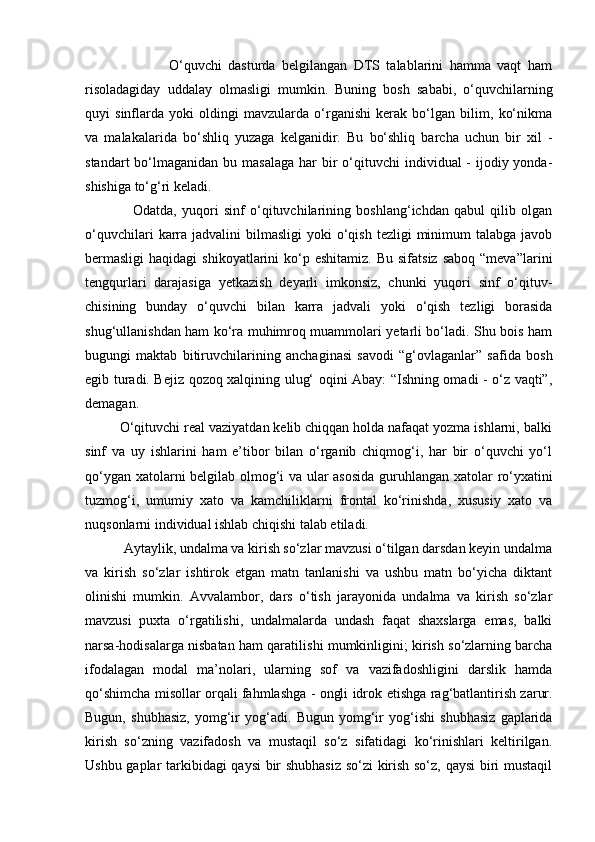                           O‘quvchi   dasturda   belgilangan   DTS   talablarini   hamma   vaqt   ham
risoladagiday   uddalay   olmasligi   mumkin.   Buning   bosh   sababi,   o‘quvchilarning
quyi   sinflarda   yoki   oldingi   mavzularda   o‘rganishi   kerak   bo‘lgan   bilim,   ko‘nikma
va   malakalarida   bo‘shliq   yuzaga   kelganidir.   Bu   bo‘shliq   barcha   uchun   bir   xil   -
standart  bo‘lmaganidan  bu masa laga har  bir  o‘qituvchi  individual  - ijodiy yonda -
shishiga to‘g‘ri keladi. 
                  Odatda,   yuqori   sinf   o‘qituvchilarining   boshlang‘ichdan   qabul   qilib   olgan
o‘quvchilari   karra  jadvalini  bilmasligi   yoki  o‘qish  tezligi  minimum  talabga  javob
bermasligi  haqidagi  shikoyatlarini   ko‘p  eshitamiz.  Bu  sifatsiz  saboq  “meva”larini
tengqurlari   darajasiga   yetkazish   deyarli   imkonsiz,   chunki   yuqori   sinf   o‘qituv -
chisining   bunday   o‘quvchi   bilan   karra   jadvali   yoki   o‘qish   tezligi   borasida
shug‘ullanishdan ham ko‘ra muhimroq muammolari yetarli bo‘ladi. Shu bois ham
bugungi   maktab   bitiruv chilarining   anchaginasi   savodi   “g‘ovlaganlar”   safida   bosh
egib turadi. Bejiz qozoq xalqining ulug‘ oqini Abay: “Ishning omadi - o‘z vaqti”,
demagan.  
         O‘qituvchi real vaziyatdan kelib chiqqan holda nafaqat yozma ishlarni, balki
sinf   va   uy   ishlarini   ham   e’tibor   bilan   o‘rganib   chiqmog‘i,   har   bir   o‘quvchi   yo‘l
qo‘ygan xatolarni belgilab olmog‘i va ular asosida  guruh langan xatolar ro‘yxatini
tuzmog‘i,   umumiy   xato   va   kamchiliklarni   frontal   ko‘rinishda,   xususiy   xato   va
nuqsonlarni individual ishlab chiqishi talab etiladi. 
           Aytaylik, undalma va kirish so‘zlar mavzusi o‘tilgan darsdan keyin undalma
va   kirish   so‘zlar   ishtirok   etgan   matn   tanlanishi   va   ushbu   matn   bo‘yicha   diktant
olinishi   mumkin.   Avvalambor,   dars   o‘tish   jarayonida   undalma   va   kirish   so‘zlar
mavzusi   puxta   o‘rgatilishi,   undalmalarda   undash   faqat   shaxslarga   emas,   balki
narsa-hodisalarga nisbatan ham qarati lishi mumkinligini; kirish so‘zlarning barcha
ifodalagan   modal   ma’nolari,   ularning   sof   va   vazifadoshligini   darslik   hamda
qo‘shimcha misollar orqali fahmlashga - ongli idrok   etishga rag‘batlantirish zarur.
Bugun,   shubhasiz,   yomg‘ir   yog‘adi.   Bugun   yomg‘ir   yog‘ishi   shubhasiz   gaplarida
kirish   so‘zning   vazifadosh   va   mustaqil   so‘z   sifatidagi   ko‘rinishlari   keltirilgan.
Ushbu gaplar tarkibidagi qaysi bir shubhasiz so‘zi kirish so‘z, qaysi  biri mustaqil 