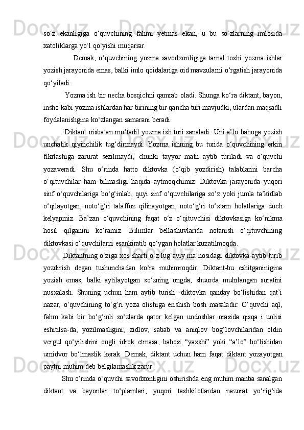 so‘z   ekanligiga   o‘quvchining   fahmi   yetmas   ekan,   u   bu   so‘zlarning   imlosida
xatoliklarga yo‘l qo‘yishi muqarrar. 
                    Demak,   o‘quvchining   yozma   savodxon ligiga   tamal   toshi   yozma   ishlar
yozish jara yonida emas, balki imlo qoidalariga oid mavzularni o‘rgatish jarayonida
qo‘yiladi.  
           Yozma ish bir necha bosqichni qamrab oladi. Shunga ko‘ra diktant, bayon,
insho kabi yozma ishlardan har birining bir qancha turi mavjudki, ulardan maqsadli
foydalanishgina ko‘zlangan samarani beradi. 
                 Diktant nisbatan mo‘tadil yozma ish turi sanaladi. Uni a’lo bahoga yozish
unchalik   qiyinchilik   tug‘dirmaydi.   Yozma   ishning   bu   turida   o‘quvchining   erkin
fikrlashiga   zarurat   sezilmaydi,   chunki   tayyor   matn   aytib   turiladi   va   o‘quvchi
yozaveradi.   Shu   o‘rinda   hatto   diktovka   (o‘qib   yozdirish)   talablarini   barcha
o‘qituvchilar   ham   bilmasligi   haqida   aytmoq chimiz.   Diktovka   jarayonida   yuqori
sinf   o‘quvchilariga   bo‘g‘inlab,   quyi   sinf   o‘quvchilariga   so‘z   yoki   jumla   ta’kidlab
o‘qilayotgan,   noto‘g‘ri   talaffuz   qilina yotgan,   noto‘g‘ri   to‘xtam   holatlariga   duch
kelyapmiz.   Ba’zan   o‘quvchining   faqat   o‘z   o‘qituv chisi   diktovkasiga   ko‘nikma
hosil   qilganini   ko‘ramiz.   Bilimlar   bellashuvlarida   notanish   o‘qituvchining
diktovkasi o‘quvchilarni  esankiratib qo‘ygan holatlar kuzatilmoqda. 
                 Diktantning o‘ziga xos sharti o‘z lug‘aviy ma’nosidagi diktovka-aytib turib
yozdirish   degan   tushunchadan   ko‘ra   muhimroqdir.   Diktant-bu   eshitganinigina
yozish   emas,   balki   aytilayotgan   so‘zning   ongda,   shuurda   muhrlangan   suratini
nusxalash.   Shuning   uchun   ham   aytib   turish   -diktovka   qanday   bo‘lishidan   qat’i
nazar,   o‘quvchining   to‘g‘ri   yoza   olishiga   erishish   bosh   masaladir.   O‘quvchi   aql,
fahm   kabi   bir   bo‘g‘inli   so‘zlarda   qator   kelgan   undoshlar   orasida   qisqa   i   unlisi
eshitilsa-da,   yozilmasligini;   zidlov,   sabab   va   aniqlov   bog‘lovchilaridan   oldin
vergul   qo‘yi lishini   ongli   idrok   etmasa,   bahosi   “yaxshi”   yoki   “a’lo”   bo‘lishidan
umidvor   bo‘lmaslik   kerak.   Demak,   diktant   uchun   ham   faqat   diktant   yoza yotgan
paytni muhim deb belgilamaslik zarur. 
         Shu o‘rinda o‘quvchi savodxonligini oshirishda eng muhim manba sanalgan
diktant   va   bayonlar   to‘plamlari,   yuqori   tashkilotlardan   nazorat   yo‘rig‘ida 