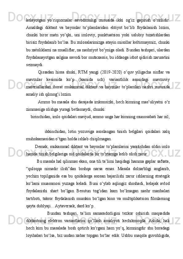 kelayotgan   yo‘riqnomalar   savodxonligi   xususida   ikki   og‘iz   gapirish   o‘rinlidir.
Amaldagi   diktant   va   bayonlar   to‘plamlaridan   ehtiyot   bo‘lib   foydalanish   lozim,
chunki   biror   matn   yo‘qki,   uni   imloviy,   punktuatsion   yoki   uslubiy   tuzatishlardan
birisiz foydalanib bo‘lsa. Bu xulosalarimizga atayin misollar keltirmaymiz, chunki
bu xatoliklarni na mualliflar, na nashriyot bo‘yniga oladi. Bundan tashqari, ulardan
foydalanayotgan salgina savodi bor mutaxassis, bu iddaoga isbot qidirish zaruratini
sezmaydi.
              Qissadan   hissa   shuki,   RTM   yangi   (2019-2020)   o‘quv   yiligacha   sinflar   va
mavzular   kesimida   ko‘p   (kamida   uch)   variantlilik   asosidagi   mavzuviy
materiallardan   iborat   mukammal   diktant   va   bayonlar   to‘plamlari   nashri   xususida
amaliy ish qilmog‘i lozim. 
               Ammo bu masala shu darajada imkonsizki, hech kimning mas’uliyatni o‘z
zimmasiga olishga yuragi betlamaydi, chunki: 
    birinchidan, imlo qoidalari mavjud, ammo unga har kimning munosabati har xil;
                  ikkinchidan,   lotin   yozuviga   asoslangan   tinish   belgilari   qoidalari   xalq
muhokamasidan o‘tgan holda ishlab chiqilmagan. 
           Demak, mukammal  diktant  va bayonlar  to‘plamlarini  yaratishdan oldin imlo
hamda tinish belgilariga oid qoidalarda bir to‘xtamga kelib olish zarur. 
         Bu masala hal qilinmas ekan, ona tili ta’limi haqidagi hamma gaplar safsata,
“quloqqa   nimadir   ilish”dan   boshqa   narsa   emas.   Masala   dolzarbligi   anglanib,
yechim   topilganida   esa   bu   qoidalarga   asosan   bajarilishi   zarur   ishlarning   strategik
ko‘lami   muammosi   yuzaga   keladi.   Buni   o‘ylab   aqlingiz   shoshadi,   kelajak   avlod
foydalanishi   shart   bo‘lgan   Besutun   tog‘idan   kam   bo‘lmagan   nashr   manbalari
tartiboti,   takror   foydalanish   mumkin   bo‘lgan   kino   va   multiplikatsion   filmlarning
qayta dublyaji... Aytaversak, dard ko‘p. 
                  Bundan   tashqari,   ta’lim   samaradorli gini   tezkor   oshirish   maqsadida
diktantning   elektron   variantlarini   qo‘llash   amaliyoti   kechikmoqda.   Aslida,   hali
hech   kim   bu   masalada   bosh   qotirib   ko‘rgani   ham   yo‘q,   kimningdir   shu   boradagi
loyihalari bo‘lsa, biz undan xabar topgan bo‘lar edik. Ushbu maqola guvohligida, 