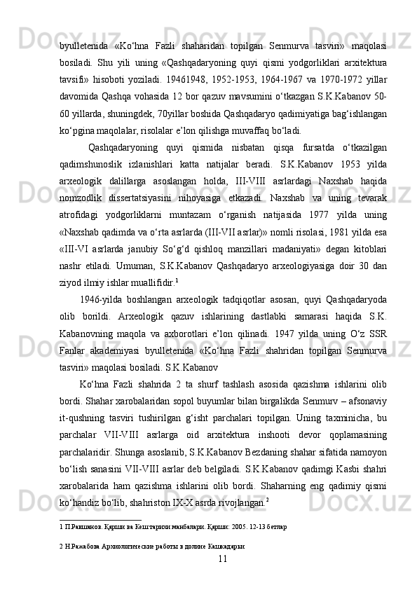 byulletenida   «Ko‘hna   Fazli   shaharidan   topilgan   Senmurva   tasviri»   maqolasi
bosiladi.   Shu   yili   uning   «Qashqadaryoning   quyi   qismi   yodgorliklari   arxitektura
tavsifi»   hisoboti   yoziladi.   19461948,   1952-1953,   1964-1967   va   1970-1972   yillar
davomida Qashqa vohasida 12 bor qazuv mavsumini o‘tkazgan S.K.Kabanov 50-
60 yillarda, shuningdek, 70yillar boshida Qashqadaryo qadimiyatiga bag‘ishlangan
ko‘pgina maqolalar, risolalar e’lon qilishga muvaffaq bo‘ladi. 
  Qashqadaryoning   quyi   qismida   nisbatan   qisqa   fursatda   o‘tkazilgan
qadimshunoslik   izlanishlari   katta   natijalar   beradi.   S.K.Kabanov   1953   yilda
arxeologik   dalillarga   asoslangan   holda,   III-VIII   asrlardagi   Naxshab   haqida
nomzodlik   dissertatsiyasini   nihoyasiga   etkazadi.   Naxshab   va   uning   tevarak
atrofidagi   yodgorliklarni   muntazam   o‘rganish   natijasida   1977   yilda   uning
«Naxshab qadimda va o‘rta asrlarda (III-VII asrlar)» nomli risolasi, 1981 yilda esa
«III-VI   asrlarda   janubiy   So‘g‘d   qishloq   manzillari   madaniyati»   degan   kitoblari
nashr   etiladi.   Umuman,   S.K.Kabanov   Qashqadaryo   arxeologiyasiga   doir   30   dan
ziyod ilmiy ishlar muallifidir. 1
 
1946-yilda   boshlangan   arxeologik   tadqiqotlar   asosan,   quyi   Qashqadaryoda
olib   borildi.   Arxeologik   qazuv   ishlarining   dastlabki   samarasi   haqida   S.K.
Kabanovning   maqola   va   axborotlari   e’lon   qilinadi.   1947   yilda   uning   O‘z   SSR
Fanlar   akademiyasi   byulletenida   «Ko‘hna   Fazli   shahridan   topilgan   Senmurva
tasviri» maqolasi bosiladi.  S.K.Kabanov 
Ko‘hna   Fazli   shahrida   2   ta   shurf   tashlash   asosida   qazishma   ishlarini   olib
bordi. Shahar xarobalaridan sopol buyumlar bilan birgalikda Senmurv – afsonaviy
it-qushning   tasviri   tushirilgan   g‘isht   parchalari   topilgan.   Uning   taxminicha,   bu
parchalar   VII-VIII   asrlarga   oid   arxitektura   inshooti   devor   qoplamasining
parchalaridir. Shunga asoslanib, S.K.Kabanov Bezdaning shahar sifatida namoyon
bo‘lish sanasini  VII-VIII asrlar  deb belgiladi. S.K.Kabanov qadimgi Kasbi  shahri
xarobalarida   ham   qazishma   ishlarini   olib   bordi.   Shaharning   eng   qadimiy   qismi
ko‘handiz bo‘lib, shahriston IX-X asrda rivojlangan. 2
      
1  П.Равшанов. Қарши ва Кеш тарихи манбалари. Қарши: 2005. 12-13 бетлар 
 
2  Н.Ражабова Архиологические работы в долине Кашкадарьи  
  11   