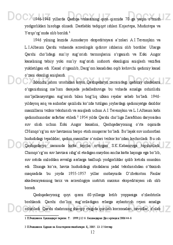 1946-1948   yillarda   Qashqa   vohasining   quyi   qismida   70   ga   yaqin   o‘tmish
yodgorliklari   hisobga   olinadi.   Dastlabki   tadqiqot   ishlari   Kojartepa,   Mudintepa   va
Yerqo‘rg‘onda olib borildi. 1
 
1946   yilning   kuzida   Amudaryo   ekspeditsiyasi   a’zolari   A.I.Terenojkin   va
L.I.Albaum   Qarshi   vohasida   arxeologik   qidiruv   ishlarini   olib   bordilar.   Ularga
Qarshi   cho‘lidagi   sun’iy   sug‘orish   tarmoqlarini   o‘rganish   va   Eski   Angor
kanalining   tabiiy   yoki   sun’iy   sug‘orish   inshooti   ekanligini   aniqlash   vazifasi
yuklatilgan edi. Kanal o‘rganilib, Darg‘om kanalidan oqib keluvchi qadimiy kanal
o‘zani ekanligi aniqlandi.  
Ikkinchi   jahon   urushidan   keyin   Qashqadaryo   zaminidagi   qadimiy   obidalarni
o‘rganishning   ma’lum   darajada   jadallashuviga   bu   vohada   amalga   oshirilishi
mo‘ljallanayotgan   sug‘orish   bilan   bog‘liq   ulkan   rejalar   sabab   bo‘ladi.   1946-
yildayoq ariq va anhorlar qazilishi ko‘zda tutilgan joylardagi qadimiyatga daxldor
manzillarni tezkor tekshirish va aniqlash uchun A.I.Terenojkin va L.I.Albaum kabi
qadimshunoslar safarbar etiladi. 2
 1954 yilda Qarshi cho‘liga Zarafshon daryosidan
suv   olish   uchun   Eski   Angor   kanalini,   Qashqadaryoning   o‘rta   oqimida
CHimqo‘rg‘on suv havzasini barpo etish muqarrar bo‘ladi. Bo‘lajak suv inshootlari
hududidagi tepaliklar, qadim manzillar o‘rinlari tezkor ko‘zdan kechiriladi. Bu ish
Qashqadaryo   zaminida   katta   tajriba   orttirgan   S.K.Kabanovga   topshiriladi.
Chimqo‘rg‘on suv havzasi ishg‘ol etadigan maydon ancha katta hajmga ega bo‘lib,
suv   ostida   miloddan   avvalgi   asrlarga   taalluqli   yodgorliklar   qolib   ketishi   mumkin
edi.   Shunga   ko‘ra,   havza   hududidagi   obidalarni   jadal   tekshirishdan   o‘tkazish
maqsadida   bu   joyda   1955-1957   yillar   mobaynida   O‘zbekiston   Fanlar
akademiyasining   tarix   va   arxeologiya   instituti   maxsus   ekspeditsiyasi   ish   olib
boradi. 
Qashqadaryonig   quyi   qismi   60-yillarga   kelib   yoppasiga   o‘zlashtirila
boshlandi.   Qarshi   cho‘lini   sug‘oriladigan   erlarga   aylantirish   rejasi   amalga
oshiriladi. Qarshi shahrining sharqiy etagida qurilish korxonalari, zavodlar, o‘nlab
1  П.Равшанов. Қашқадарё тарихи. Т.:  1999,112 б. Кашкадарьи Диссертация 2006 44-б 
 
2  П.Равшанов. Қарши ва Кеш тарихи манбалари. Қ.:2005. 13-15 бетлар 
  12   