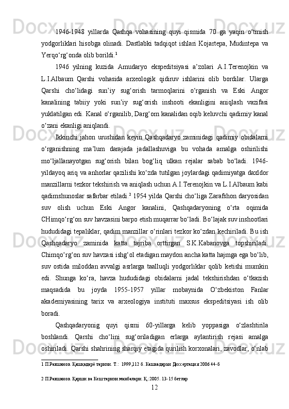 1946-1948   yillarda   Qashqa   vohasining   quyi   qismida   70   ga   yaqin   o‘tmish
yodgorliklari   hisobga   olinadi.   Dastlabki   tadqiqot   ishlari   Kojartepa,   Mudintepa   va
Yerqo‘rg‘onda olib borildi. 1
 
1946   yilning   kuzida   Amudaryo   ekspeditsiyasi   a’zolari   A.I.Terenojkin   va
L.I.Albaum   Qarshi   vohasida   arxeologik   qidiruv   ishlarini   olib   bordilar.   Ularga
Qarshi   cho‘lidagi   sun’iy   sug‘orish   tarmoqlarini   o‘rganish   va   Eski   Angor
kanalining   tabiiy   yoki   sun’iy   sug‘orish   inshooti   ekanligini   aniqlash   vazifasi
yuklatilgan edi. Kanal o‘rganilib, Darg‘om kanalidan oqib keluvchi qadimiy kanal
o‘zani ekanligi aniqlandi.  
Ikkinchi   jahon   urushidan   keyin   Qashqadaryo   zaminidagi   qadimiy   obidalarni
o‘rganishning   ma’lum   darajada   jadallashuviga   bu   vohada   amalga   oshirilishi
mo‘ljallanayotgan   sug‘orish   bilan   bog‘liq   ulkan   rejalar   sabab   bo‘ladi.   1946-
yildayoq ariq va anhorlar qazilishi ko‘zda tutilgan joylardagi qadimiyatga daxldor
manzillarni tezkor tekshirish va aniqlash uchun A.I.Terenojkin va L.I.Albaum kabi
qadimshunoslar safarbar etiladi. 2
 1954 yilda Qarshi cho‘liga Zarafshon daryosidan
suv   olish   uchun   Eski   Angor   kanalini,   Qashqadaryoning   o‘rta   oqimida
CHimqo‘rg‘on suv havzasini barpo etish muqarrar bo‘ladi. Bo‘lajak suv inshootlari
hududidagi tepaliklar, qadim manzillar o‘rinlari tezkor ko‘zdan kechiriladi. Bu ish
Qashqadaryo   zaminida   katta   tajriba   orttirgan   S.K.Kabanovga   topshiriladi.
Chimqo‘rg‘on suv havzasi ishg‘ol etadigan maydon ancha katta hajmga ega bo‘lib,
suv   ostida   miloddan   avvalgi   asrlarga   taalluqli   yodgorliklar   qolib   ketishi   mumkin
edi.   Shunga   ko‘ra,   havza   hududidagi   obidalarni   jadal   tekshirishdan   o‘tkazish
maqsadida   bu   joyda   1955-1957   yillar   mobaynida   O‘zbekiston   Fanlar
akademiyasining   tarix   va   arxeologiya   instituti   maxsus   ekspeditsiyasi   ish   olib
boradi. 
Qashqadaryonig   quyi   qismi   60-yillarga   kelib   yoppasiga   o‘zlashtirila
boshlandi.   Qarshi   cho‘lini   sug‘oriladigan   erlarga   aylantirish   rejasi   amalga
oshiriladi. Qarshi shahrining sharqiy etagida qurilish korxonalari, zavodlar, o‘nlab
1  П.Равшанов. Қашқадарё тарихи. Т.:  1999,112 б. Кашкадарьи Диссертация 2006 44-б 
 
2  П.Равшанов. Қарши ва Кеш тарихи манбалари. Қ.:2005. 13-15 бетлар 
  12