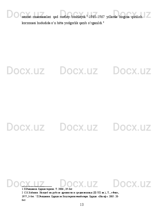 sanoat   muassasalari   qad   rostlay   boshlaydi. 1  
1965-1967   yillarda   birgina   qurilish
korxonasi hududida o‘n bitta yodgorlik qazib o‘rganildi. 2
 
1  П.Равшанов. Қарши тарихи. Т.:2006., 19-бет 
2   С.К.Кабанов.   Нахшеб   на   рубеже   древности   и   средневековья   (III-YII   вв.),   Т.,   «Фан»,
1977, 3-бет.  3
 П.Равшанов. Қарши ва Кеш тарихи манбалари. Қарши. «Насаф». 2005. 20-
бет 
  13   