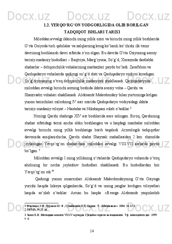 1.2. YERQO‘RG‘ON YODGORLIGIDA OLIB BORILGAN
TADQIQOT   ISHLARI TARIXI
  Miloddan avvalgi ikkinchi ming yillik oxiri va birinchi ming yillik boshlarida
O‘rta Osiyoda turli qabilalar va xalqlarning keng ko‘lamli ko‘chishi ilk temir 
davrining boshlanish davri sifatida o‘rin olgan. Bu davrda O‘rta Osiyoning asosiy 
tarixiy-madaniy hududlari – Baqtriya, Marg‘iyona, So‘g‘d, Xorazmda dastlabki 
shaharlar – dehqonchilik vohalarining markazlari paydo bo‘ladi. Zarafshon va 
Qashqadaryo vohalarida qadimgi so‘g‘d elati va Qashqadaryo vodiysi kiradigan 
So‘g‘diyonaning o‘troq dehqonchilik madaniyati shakllanadi. Qashqadaryoda 
miloddan avvalgi birinchi asrning boshida ikkita asosiy voha – Qarshi va 
Shaxrisabz vohalari shakllanadi. Aleksandr Makedonskiy bilan yurtimizga kelgan 
yunon tarixchilari milodning IV asri oxirida Qashqadaryo vodiysidagi ikkita 
tarixiy–madaniy viloyat – Nautaka va Nikshapani eslab o‘tadilar. 1  
 Hozirgi Qarshi shahriga XIV asr boshlarida asos solingan. Biroq, Qarshining
shahar   sifatidagi   tarixi   ancha   oldin   boshlangan   va   u   haqdagi   manbalar   miloddan
avvalgi   birinchi   ming   yillik   boshlariga   borib   taqaladi.   Arxeologik   tadqiqotlar
davomida   aniqlanishicha,   Qarshi   shahri   Shayxali   mahallasidan   2   km.   shimolda
joylashgan   Yerqo‘rg‘on   shaharchasi   miloddan   avvalgi   VIII-VII   asrlarda   paydo
bo‘lgan.  2
 
  Miloddan avvalgi I ming yillikning o‘rtalarida Qashqadaryo vohasida o‘troq
aholining   bir   necha   joylashuv   hududlari   shakllanadi.   Bu   hududlardan   biri
Yerqo‘rg‘on edi. 3 4  
  Qadimgi   yunon   muarrixlari   Aleksandr   Makedonskiyning   O‘rta   Osiyoga
yurishi   haqida   hikoya   qilganlarida,   So‘g‘d   va   uning   janglar   kechgan   viloyatlari
haqida   so‘zlab   o‘tadilar.   Arrian   bu   haqda:   «Bessga   Aleksandr   yaqinlashib
1  Ртвеладзе Э.В., Буряков Ю.Ф., Сулаймонов Р.Ҳ. Қарши. Т.: «Маънавият». 2006. 34-35 б. 
2  Oif fcfh 34-35 ,tn 
3  Эшов Б.Ж. Милоддан аввалги VII-IV асрларда Сўғдиёна тарихи ва маданияти. Т.ф. номзодлиги дис. 1999. 
4  -б.      
 
 
  14   