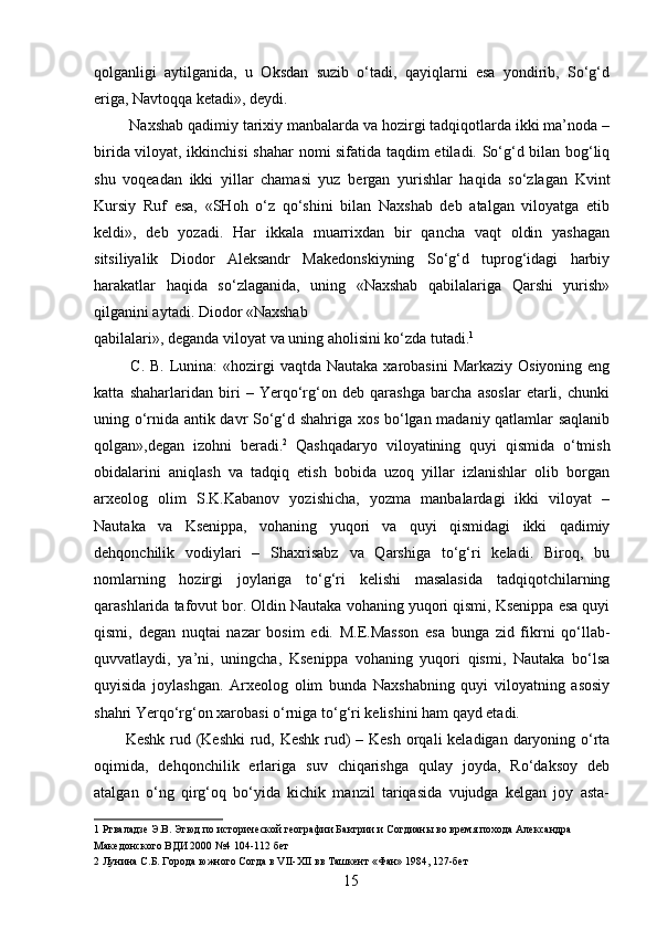 qolganligi   aytilganida,   u   Oksdan   suzib   o‘tadi,   qayiqlarni   esa   yondirib,   So‘g‘d
eriga, Navtoqqa ketadi», deydi. 
 Naxshab qadimiy tarixiy manbalarda va hozirgi tadqiqotlarda ikki ma’noda –
birida viloyat, ikkinchisi  shahar nomi sifatida taqdim etiladi. So‘g‘d bilan bog‘liq
shu   voqeadan   ikki   yillar   chamasi   yuz   bergan   yurishlar   haqida   so‘zlagan   Kvint
Kursiy   Ruf   esa,   «SHoh   o‘z   qo‘shini   bilan   Naxshab   deb   atalgan   viloyatga   etib
keldi»,   deb   yozadi.   Har   ikkala   muarrixdan   bir   qancha   vaqt   oldin   yashagan
sitsiliyalik   Diodor   Aleksandr   Makedonskiyning   So‘g‘d   tuprog‘idagi   harbiy
harakatlar   haqida   so‘zlaganida,   uning   «Naxshab   qabilalariga   Qarshi   yurish»
qilganini aytadi. Diodor «Naxshab 
qabilalari», deganda viloyat va uning aholisini ko‘zda tutadi. 1
 
  C. B.  Lunina:  «hozirgi  vaqtda Nautaka xarobasini  Markaziy Osiyoning  eng
katta   shaharlaridan   biri   –   Yerqo‘rg‘on   deb   qarashga   barcha   asoslar   etarli,   chunki
uning o‘rnida antik davr So‘g‘d shahriga xos bo‘lgan madaniy qatlamlar saqlanib
qolgan»,degan   izohni   beradi. 2
  Qashqadaryo   viloyatining   quyi   qismida   o‘tmish
obidalarini   aniqlash   va   tadqiq   etish   bobida   uzoq   yillar   izlanishlar   olib   borgan
arxeolog   olim   S.K.Kabanov   yozishicha,   yozma   manbalardagi   ikki   viloyat   –
Nautaka   va   Ksenippa,   vohaning   yuqori   va   quyi   qismidagi   ikki   qadimiy
dehqonchilik   vodiylari   –   Shaxrisabz   va   Qarshiga   to‘g‘ri   keladi.   Biroq,   bu
nomlarning   hozirgi   joylariga   to‘g‘ri   kelishi   masalasida   tadqiqotchilarning
qarashlarida tafovut bor. Oldin Nautaka vohaning yuqori qismi, Ksenippa esa quyi
qismi,   degan   nuqtai   nazar   bosim   edi.   M.E.Masson   esa   bunga   zid   fikrni   qo‘llab-
quvvatlaydi,   ya’ni,   uningcha,   Ksenippa   vohaning   yuqori   qismi,   Nautaka   bo‘lsa
quyisida   joylashgan.   Arxeolog   olim   bunda   Naxshabning   quyi   viloyatning   asosiy
shahri Yerqo‘rg‘on xarobasi o‘rniga to‘g‘ri kelishini ham qayd etadi. 
Keshk rud (Keshki  rud, Keshk rud)  – Kesh  orqali  keladigan daryoning o‘rta
oqimida,   dehqonchilik   erlariga   suv   chiqarishga   qulay   joyda,   Ro‘daksoy   deb
atalgan   o‘ng   qirg‘oq   bo‘yida   kichik   manzil   tariqasida   vujudga   kelgan   joy   asta-
1  Ртваладзе Э.В. Этюд по исторической географии Бактрии и Согдианы во время похода Александра 
Македонского ВДИ 2000 №4 104-112 бет  
2  Лунина С.Б. Города южного Согда в VII-XII вв Ташкент «Фан» 1984, 127-бет  
  15