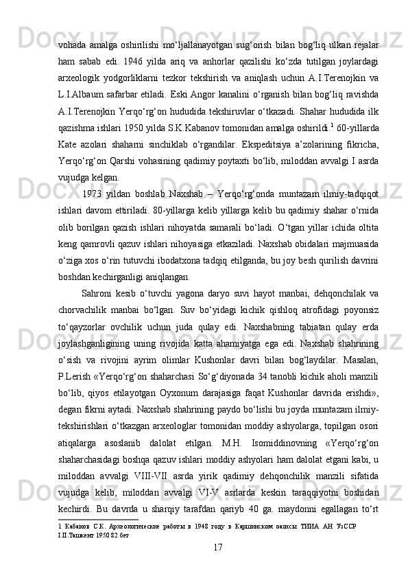 vohada   amalga   oshirilishi   mo‘ljallanayotgan   sug‘orish   bilan   bog‘liq   ulkan   rejalar
ham   sabab   edi.   1946   yilda   ariq   va   anhorlar   qazilishi   ko‘zda   tutilgan   joylardagi
arxeologik   yodgorliklarni   tezkor   tekshirish   va   aniqlash   uchun   A.I.Terenojkin   va
L.I.Albaum  safarbar  etiladi. Eski  Angor  kanalini  o‘rganish bilan bog‘liq ravishda
A.I.Terenojkin Yerqo‘rg‘on hududida tekshiruvlar o‘tkazadi. Shahar  hududida ilk
qazishma ishlari 1950 yilda S.K.Kabanov tomonidan amalga oshirildi. 1
 60-yillarda
Kate   azolari   shaharni   sinchiklab   o‘rgandilar.   Ekspeditsiya   a’zolarining   fikricha,
Yerqo‘rg‘on Qarshi vohasining qadimiy poytaxti bo‘lib, miloddan avvalgi I asrda
vujudga kelgan. 
  1973   yildan   boshlab   Naxshab   –   Yerqo‘rg‘onda   muntazam   ilmiy-tadqiqot
ishlari davom ettiriladi. 80-yillarga kelib yillarga kelib bu qadimiy shahar o‘rnida
olib   borilgan   qazish   ishlari   nihoyatda   samarali   bo‘ladi.   O‘tgan   yillar   ichida   oltita
keng qamrovli qazuv ishlari nihoyasiga etkaziladi. Naxshab obidalari majmuasida
o‘ziga xos o‘rin tutuvchi ibodatxona tadqiq etilganda, bu joy besh qurilish davrini
boshdan kechirganligi aniqlangan. 
  Sahroni   kesib   o‘tuvchi   yagona   daryo   suvi   hayot   manbai,   dehqonchilak   va
chorvachilik   manbai   bo‘lgan.   Suv   bo‘yidagi   kichik   qishloq   atrofidagi   poyonsiz
to‘qayzorlar   ovchilik   uchun   juda   qulay   edi.   Naxshabning   tabiatan   qulay   erda
joylashganligining   uning   rivojida   katta   ahamiyatga   ega   edi.   Naxshab   shahrining
o‘sish   va   rivojini   ayrim   olimlar   Kushonlar   davri   bilan   bog‘laydilar.   Masalan,
P.Lerish «Yerqo‘rg‘on shaharchasi  So‘g‘diyonada 34 tanobli kichik aholi manzili
bo‘lib,   qiyos   etilayotgan   Oyxonum   darajasiga   faqat   Kushonlar   davrida   erishdi»,
degan fikrni aytadi. Naxshab shahrining paydo bo‘lishi bu joyda muntazam ilmiy-
tekshirishlari  o‘tkazgan  arxeologlar   tomonidan moddiy  ashyolarga,  topilgan  osori
atiqalarga   asoslanib   dalolat   etilgan.   M.H.   Isomiddinovning   «Yerqo‘rg‘on
shaharchasidagi boshqa qazuv ishlari moddiy ashyolari ham dalolat etgani kabi, u
miloddan   avvalgi   VIII-VII   asrda   yirik   qadimiy   dehqonchilik   manzili   sifatida
vujudga   kelib,   miloddan   avvalgi   VI-V   asrlarda   keskin   taraqqiyotni   boshidan
kechirdi.   Bu   davrda   u   sharqiy   tarafdan   qariyb   40   ga.   maydonni   egallagan   to‘rt
1   Кабанов   С.К.   Археологические   работы   в   1948   году   в   Каршинском   оазисы   ТИИА   АН   УзССР
I.II.Ташкент 1950 82 бет 
  17   