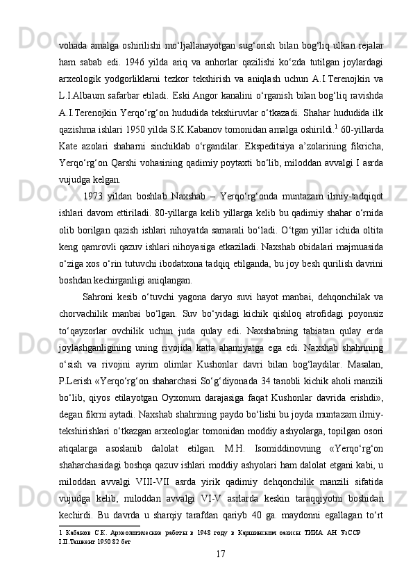 vohada   amalga   oshirilishi   mo‘ljallanayotgan   sug‘orish   bilan   bog‘liq   ulkan   rejalar
ham   sabab   edi.   1946   yilda   ariq   va   anhorlar   qazilishi   ko‘zda   tutilgan   joylardagi
arxeologik   yodgorliklarni   tezkor   tekshirish   va   aniqlash   uchun   A.I.Terenojkin   va
L.I.Albaum  safarbar  etiladi. Eski  Angor  kanalini  o‘rganish bilan bog‘liq ravishda
A.I.Terenojkin Yerqo‘rg‘on hududida tekshiruvlar o‘tkazadi. Shahar  hududida ilk
qazishma ishlari 1950 yilda S.K.Kabanov tomonidan amalga oshirildi. 1
 60-yillarda
Kate   azolari   shaharni   sinchiklab   o‘rgandilar.   Ekspeditsiya   a’zolarining   fikricha,
Yerqo‘rg‘on Qarshi vohasining qadimiy poytaxti bo‘lib, miloddan avvalgi I asrda
vujudga kelgan. 
  1973   yildan   boshlab   Naxshab   –   Yerqo‘rg‘onda   muntazam   ilmiy-tadqiqot
ishlari davom ettiriladi. 80-yillarga kelib yillarga kelib bu qadimiy shahar o‘rnida
olib   borilgan   qazish   ishlari   nihoyatda   samarali   bo‘ladi.   O‘tgan   yillar   ichida   oltita
keng qamrovli qazuv ishlari nihoyasiga etkaziladi. Naxshab obidalari majmuasida
o‘ziga xos o‘rin tutuvchi ibodatxona tadqiq etilganda, bu joy besh qurilish davrini
boshdan kechirganligi aniqlangan. 
  Sahroni   kesib   o‘tuvchi   yagona   daryo   suvi   hayot   manbai,   dehqonchilak   va
chorvachilik   manbai   bo‘lgan.   Suv   bo‘yidagi   kichik   qishloq   atrofidagi   poyonsiz
to‘qayzorlar   ovchilik   uchun   juda   qulay   edi.   Naxshabning   tabiatan   qulay   erda
joylashganligining   uning   rivojida   katta   ahamiyatga   ega   edi.   Naxshab   shahrining
o‘sish   va   rivojini   ayrim   olimlar   Kushonlar   davri   bilan   bog‘laydilar.   Masalan,
P.Lerish «Yerqo‘rg‘on shaharchasi  So‘g‘diyonada 34 tanobli kichik aholi manzili
bo‘lib,   qiyos   etilayotgan   Oyxonum   darajasiga   faqat   Kushonlar   davrida   erishdi»,
degan fikrni aytadi. Naxshab shahrining paydo bo‘lishi bu joyda muntazam ilmiy-
tekshirishlari  o‘tkazgan  arxeologlar   tomonidan moddiy  ashyolarga,  topilgan  osori
atiqalarga   asoslanib   dalolat   etilgan.   M.H.   Isomiddinovning   «Yerqo‘rg‘on
shaharchasidagi boshqa qazuv ishlari moddiy ashyolari ham dalolat etgani kabi, u
miloddan   avvalgi   VIII-VII   asrda   yirik   qadimiy   dehqonchilik   manzili   sifatida
vujudga   kelib,   miloddan   avvalgi   VI-V   asrlarda   keskin   taraqqiyotni   boshidan
kechirdi.   Bu   davrda   u   sharqiy   tarafdan   qariyb   40   ga.   maydonni   egallagan   to‘rt
1   Кабанов   С.К.   Археологические   работы   в   1948   году   в   Каршинском   оазисы   ТИИА   АН   УзССР
I.II.Ташкент 1950 82 бет 
  17
