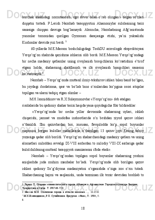 burchak   shaklidagi   nomutanosib,   egri   devor   bilan   o‘rab   olingan.»   degan   so‘zlari
diqqatni   tortadi.   P.Lerish   Naxshab   taraqqiyotini   Ahamoniylar   sulolasining   tarix
sanasiga   chiqqan   davriga   bog‘lamaydi.   Aksincha,   Naxshabning   Afg‘onistonda
yunonlar   tomonidan   qurilgan   Oyxonum   darajasiga   etishi,   ya’ni   yuksalishi
Kushonlar davrida yuz berdi.  1
 
  60-yillarda   M.E.Masson   boshchiligidagi   ToshDU   arxeologik   ekspeditsiyasi
Yerqo‘rg‘on shahrida qazishma ishlarini olib bordi. M.E.Masson Yerqo‘rg‘ondagi
bir   necha   madaniy   qatlamlar   uning   rivojlanish   bosqichlarini   ko‘rsatishini   e’tirof
etgani   holda,   shaharning   shakllanish   va   ilk   rivojlanish   bosqichlari   sanasini
ko‘rsatmaydi. 2  
 Naxshab – Yerqo‘rg‘onda muttasil ilmiy-tekshiruv ishlari bilan band bo‘lgan,
bu   joydagi   ibodatxona,   qasr   va   bo‘lak   bino   o‘rinlaridan   ko‘pgina   osori   atiqalar
topilgan va ularni tadqiq etgan olimlar – 
M.H.Isomiddinov va R.X Sulaymonovlar «Yerqo‘rg‘on» deb atalgan 
risolalarida bu qadimiy shahar tarixi haqida yana quyidagicha fikr bildiradilar: 
  «Yerqo‘rg‘onda   bir   necha   yillar   davomida   shaharning   uylari,   ishlab
chiqarishi,   jamoat   va   mudofaa   inshootlarida   o‘n   beshdan   ziyod   qazuv   ishlari
o‘tkazildi.   Shu   qazuvlardan   biri,   xususan,   favqulodda   ko‘p   sopol   buyumlar
majmuini   bergan   kulollar   mahallasida   o‘tkazilgan   13   qazuv   joyi   Erning   tabiiy
yuzasiga qadar olib borildi. Yerqo‘rg‘on shaharchasidagi madaniy qatlam va uning
alomatlari   miloddan avvalgi  IX-VIII   asrlardan to  milodiy  VIII-IX asrlariga  qadar
kulolchilikning muttasil taraqqiyoti manzarasini ifoda etadi». 
  Naxshab   –   Yerqo‘rg‘ondan   topilgan   sopol   buyumlar   shaharning   yoshini
aniqlashda   juda   muhim   manbalar   bo‘ladi.   Yerqo‘rg‘onda   olib   borilgan   qazuv
ishlari   qadimiy   So‘g‘diyona   madaniyatini   o‘rganishda   o‘ziga   xos   o‘rin   tutadi.
Shaharchaning   hajmi   va   saqlanishi,   unda   taxminan   ilk   temir   davridan   boshlab   to
1   Лериш  П. Оборона  эллинистического  города  Айханум  в  Афганистане  Городская  культура  Бактрии
Тохаристана и Согда  Т. 1987 68-72 б 
2   Массон   М.Е.   Столичные   города   в   области   низовьев…,     11-15-б.
2
 М.Х.Исамиддинов, Р.Х. Сулаймонов. Еркурган. «Фан», Т.: 1984, 5-
б. 
 
  18   