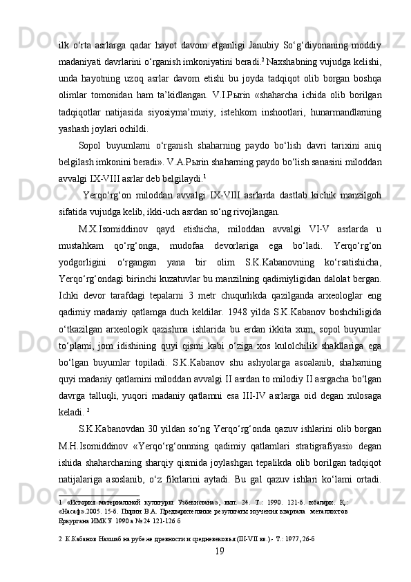 ilk   o‘rta   asrlarga   qadar   hayot   davom   etganligi   Janubiy   So‘g‘diyonaning   moddiy
madaniyati davrlarini o‘rganish imkoniyatini beradi. 2  
Naxshabning vujudga kelishi,
unda   hayotning   uzoq   asrlar   davom   etishi   bu   joyda   tadqiqot   olib   borgan   boshqa
olimlar   tomonidan   ham   ta’kidlangan.   V.I.P ы rin   «shaharcha   ichida   olib   borilgan
tadqiqotlar   natijasida   siyosiyma’muriy,   istehkom   inshootlari,   hunarmandlarning
yashash joylari ochildi. 
Sopol   buyumlarni   o‘rganish   shaharning   paydo   bo‘lish   davri   tarixini   aniq
belgilash imkonini beradi». V.A.P ы rin shaharning paydo bo‘lish sanasini miloddan
avvalgi IX-VIII asrlar deb belgilaydi. 1  
  Yerqo‘rg‘on   miloddan   avvalgi   IX-VIII   asrlarda   dastlab   kichik   manzilgoh
sifatida vujudga kelib, ikki-uch asrdan so‘ng rivojlangan. 
M.X.Isomiddinov   qayd   etishicha,   miloddan   avvalgi   VI-V   asrlarda   u
mustahkam   qo‘rg‘onga,   mudofaa   devorlariga   ega   bo‘ladi.   Yerqo‘rg‘on
yodgorligini   o‘rgangan   yana   bir   olim   S.K.Kabanovning   ko‘rsatishicha,
Yerqo‘rg‘ondagi birinchi kuzatuvlar bu manzilning qadimiyligidan dalolat bergan.
Ichki   devor   tarafdagi   tepalarni   3   metr   chuqurlikda   qazilganda   arxeologlar   eng
qadimiy   madaniy   qatlamga   duch   keldilar.   1948   yilda   S.K.Kabanov   boshchiligida
o‘tkazilgan   arxeologik   qazishma   ishlarida   bu   erdan   ikkita   xum,   sopol   buyumlar
to‘plami,   jom   idishining   quyi   qismi   kabi   o‘ziga   xos   kulolchilik   shakllariga   ega
bo‘lgan   buyumlar   topiladi.   S.K.Kabanov   shu   ashyolarga   asoalanib,   shaharning
quyi madaniy qatlamini miloddan avvalgi II asrdan to milodiy II asrgacha bo‘lgan
davrga   talluqli,   yuqori   madaniy   qatlamni   esa   III-IV   asrlarga   oid   degan   xulosaga
keladi.  2  
S.K.Kabanovdan   30  yildan   so‘ng  Yerqo‘rg‘onda   qazuv  ishlarini   olib  borgan
M.H.Isomiddinov   «Yerqo‘rg‘onnning   qadimiy   qatlamlari   stratigrafiyasi»   degan
ishida   shaharchaning   sharqiy   qismida   joylashgan   tepalikda   olib   borilgan   tadqiqot
natijalariga   asoslanib,   o‘z   fikrlarini   aytadi.   Bu   gal   qazuv   ishlari   ko‘lami   ortadi.
1   «История   материальной   культуры   Узбекистана»,   вып.   24.   Т.:   1990.   121-б.   нбалари.   Қ.:
«Насаф».2005.   15-б.   Пырин   В.А.   Предварительные   результаты   изучения   квартала     металлистов
Еркургана ИМКУ  1990 а № 24 121-126 б 
 
2  .К.Кабанов Нахшаб на рубеже древности и средневековья (III-VII вв.).- Т.: 1977, 26-б 
  19
