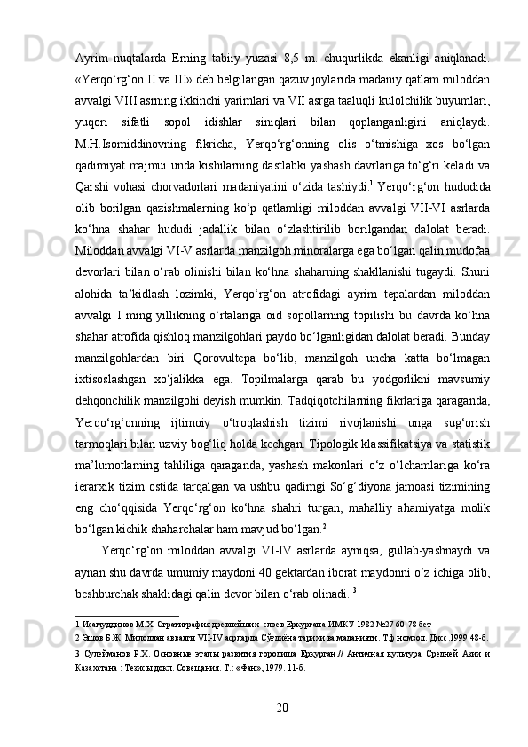 Ayrim   nuqtalarda   Erning   tabiiy   yuzasi   8,5   m.   chuqurlikda   ekanligi   aniqlanadi.
«Yerqo‘rg‘on II va III» deb belgilangan qazuv joylarida madaniy qatlam miloddan
avvalgi VIII asrning ikkinchi yarimlari va VII asrga taaluqli kulolchilik buyumlari,
yuqori   sifatli   sopol   idishlar   siniqlari   bilan   qoplanganligini   aniqlaydi.
M.H.Isomiddinovning   fikricha,   Yerqo‘rg‘onning   olis   o‘tmishiga   xos   bo‘lgan
qadimiyat majmui unda kishilarning dastlabki yashash davrlariga to‘g‘ri keladi va
Qarshi   vohasi   chorvadorlari   madaniyatini   o‘zida   tashiydi. 1  
Yerqo‘rg‘on   hududida
olib   borilgan   qazishmalarning   ko‘p   qatlamligi   miloddan   avvalgi   VII-VI   asrlarda
ko‘hna   shahar   hududi   jadallik   bilan   o‘zlashtirilib   borilgandan   dalolat   beradi.
Miloddan avvalgi VI-V asrlarda manzilgoh minoralarga ega bo‘lgan qalin mudofaa
devorlari  bilan o‘rab olinishi  bilan  ko‘hna shaharning  shakllanishi  tugaydi. Shuni
alohida   ta’kidlash   lozimki,   Yerqo‘rg‘on   atrofidagi   ayrim   tepalardan   miloddan
avvalgi   I   ming   yillikning   o‘rtalariga   oid   sopollarning   topilishi   bu   davrda   ko‘hna
shahar atrofida qishloq manzilgohlari paydo bo‘lganligidan dalolat beradi. Bunday
manzilgohlardan   biri   Qorovultepa   bo‘lib,   manzilgoh   uncha   katta   bo‘lmagan
ixtisoslashgan   xo‘jalikka   ega.   Topilmalarga   qarab   bu   yodgorlikni   mavsumiy
dehqonchilik manzilgohi deyish mumkin. Tadqiqotchilarning fikrlariga qaraganda,
Yerqo‘rg‘onning   ijtimoiy   o‘troqlashish   tizimi   rivojlanishi   unga   sug‘orish
tarmoqlari bilan uzviy bog‘liq holda kechgan. Tipologik klassifikatsiya va statistik
ma’lumotlarning   tahliliga   qaraganda,   yashash   makonlari   o‘z   o‘lchamlariga   ko‘ra
ierarxik   tizim   ostida   tarqalgan   va   ushbu   qadimgi   So‘g‘diyona   jamoasi   tizimining
eng   cho‘qqisida   Yerqo‘rg‘on   ko‘hna   shahri   turgan,   mahalliy   ahamiyatga   molik
bo‘lgan kichik shaharchalar ham mavjud bo‘lgan. 2  
Yerqo‘rg‘on   miloddan   avvalgi   VI-IV   asrlarda   ayniqsa,   gullab-yashnaydi   va
aynan shu davrda umumiy maydoni 40 gektardan iborat maydonni o‘z ichiga olib,
beshburchak shaklidagi qalin devor bilan o‘rab olinadi.  3
 
1  Исамуддинов М.Х. Стратиграфия древнейших  слоев Еркургана ИМКУ 1982 №27 60-78 бет 
2  Эшов Б.Ж. Милоддан аввалги VII-IV асрларда Сўғдиёна тарихи ва маданияти. Т.ф.номзод. Дисс.1999.48-б.
3   Сулейманов   Р.Х.   Основные   этапы   развития   городища   Еркурган.//   Античная   культура   Средней   Азии   и
Казахстана : Тезисы докл. Совещания. Т.: «Фан», 1979. 11-б. 
 
 
  20   