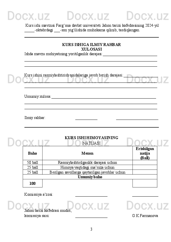 Kurs ishi mavzusi Farg ona davlat universiteti Jahon tarixi kafedrasining 202ʻ 4 -yil
_____-oktabrdagi ___-son yig ilishida muhokama qilinib, tasdiqlangan.	
ʻ
KURS ISHIGA   ILMIY RAHBAR
XULOSASI
Ishda mavzu mohiyatining yor i tilganlik darajasi: ___________________________
__________________________________________________________________
__________________________________________________________________
Kurs ishini rasmiylashtirish qoidalariga javob berish darajasi: ___ ______________
__________________________________________________________________
__________________________________________________________________
Umumiy xulosa: ____________________________________________________
__________________________________________________________________
__________________________________________________________________
Ilmiy rahbar: ___________ _____________________
KURS ISHI HIMOYASI NING
NATIJASI
Baho Mezon Erishilgan
natija
( Ball )
5 0   ball Rasmiylashtirilganlik darajasi uchun
2 5  ball Himoya vaqtidagi ma’ruza uchun
2 5  ball Berilgan savollarga qaytarilgan javoblar uchun
Umumiy baho
100
Komissiya  a’zosi : ________________        _____________
Jahon tarixi kafedrasi mudiri,
k omissiya  raisi : ________________       G.K.Farmanova
  3   