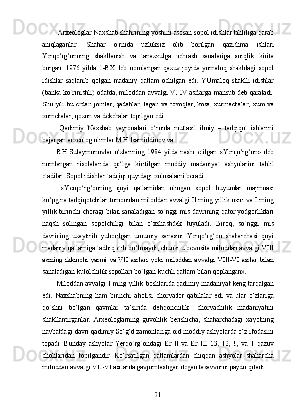  Arxeologlar Naxshab shahrining yoshini asosan sopol idishlar tahliliga qarab
aniqlaganlar.   Shahar   o‘rnida   uzluksiz   olib   borilgan   qazishma   ishlari
Yerqo‘rg‘onning   shakllanish   va   tanazzulga   uchrash   sanalariga   aniqlik   kirita
borgan.   1976   yilda   1-BX   deb   nomlangan   qazuv   joyida   yumaloq   shakldagi   sopol
idishlar   saqlanib   qolgan   madaniy   qatlam   ochilgan   edi.   YUmaloq   shaklli   idishlar
(banka ko‘rinishli) odatda, miloddan avvalgi VI-IV asrlarga mansub deb qaraladi.
Shu yili bu erdan jomlar, qadahlar, lagan va tovoqlar, kosa, xurmachalar, xum va
xumchalar, qozon va dekchalar topilgan edi. 
  Qadimiy   Naxshab   vayronalari   o‘rnida   muttasil   ilmiy   –   tadqiqot   ishlarini
bajargan arxeolog olimlar M.H.Isamiddinov va 
R.H.Sulaymonovlar   o‘zlarining   1984   yilda   nashr   etilgan   «Yerqo‘rg‘on»   deb
nomlangan   risolalarida   qo‘lga   kiritilgan   moddiy   madaniyat   ashyolarini   tahlil
etadilar. Sopol idishlar tadqiqi quyidagi xulosalarni beradi: 
  «Yerqo‘rg‘onning   quyi   qatlamidan   olingan   sopol   buyumlar   majmuasi
ko‘pgina tadqiqotchilar tomonidan miloddan avvalgi II ming yillik oxiri va I ming
yillik birinchi choragi bilan sanaladigan so‘nggi mis davrining qator yodgorliklari
naqsh   solingan   sopolchiligi   bilan   o‘xshashdek   tuyuladi.   Biroq,   so‘nggi   mis
davrining   uzaytirib   yuborilgan   umumiy   sanasini   Yerqo‘rg‘on   shaharchasi   quyi
madaniy qatlamiga tadbiq etib bo‘lmaydi, chunki u bevosita miloddan avvalgi VIII
asrning   ikkinchi   yarmi   va   VII   asrlari   yoki   miloddan   avvalgi   VIII-VI   asrlar   bilan
sanaladigan kulolchilik sopollari bo‘lgan kuchli qatlam bilan qoplangan». 
Miloddan avvalgi I ming yillik boshlarida qadimiy madaniyat keng tarqalgan
edi.   Naxshabning   ham   birinchi   aholisi   chorvador   qabilalar   edi   va   ular   o‘zlariga
qo‘shni   bo‘lgan   qavmlar   ta’sirida   dehqonchilik-   chorvachilik   madaniyatini
shakllantirganlar.   Arxeologlarning   guvohlik   berishicha,   shaharchadagi   xayotning
navbatdagi davri qadimiy So‘g‘d zamonlariga oid moddiy ashyolarda o‘z ifodasini
topadi.   Bunday   ashyolar   Yerqo‘rg‘ondagi   Er   II   va   Er   III   13,   12,   9,   va   1   qazuv
chohlaridan   topilgandir.   Ko‘rsatilgan   qatlamlardan   chiqqan   ashyolar   shaharcha
miloddan avvalgi VII-VI asrlarda gavjumlashgan degan tasavvurni paydo qiladi. 
  21   