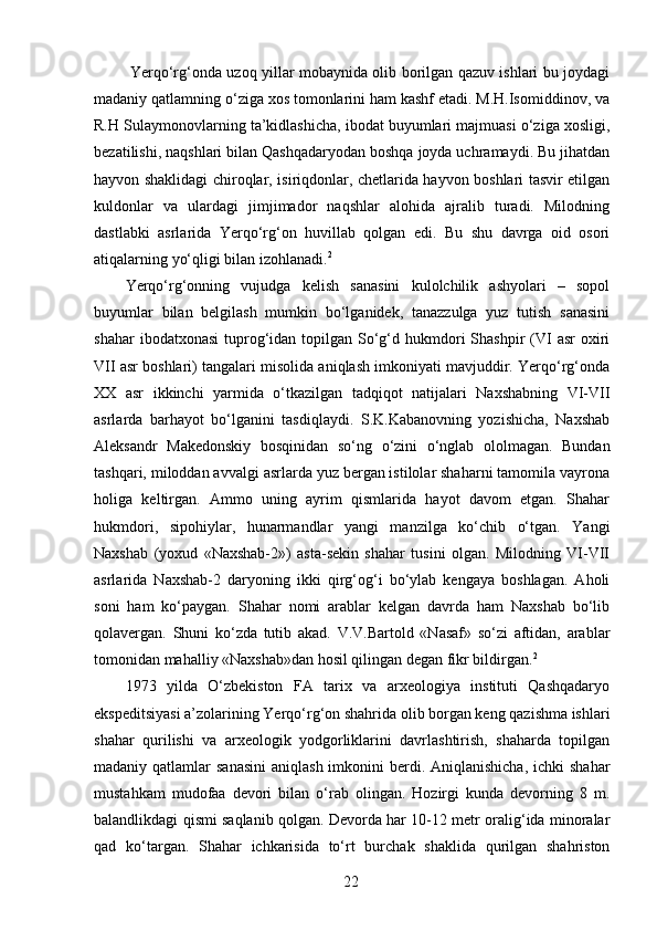   Yerqo‘rg‘onda uzoq yillar mobaynida olib borilgan qazuv ishlari bu joydagi
madaniy qatlamning o‘ziga xos tomonlarini ham kashf etadi. M.H.Isomiddinov, va
R.H Sulaymonovlarning ta’kidlashicha, ibodat buyumlari majmuasi o‘ziga xosligi,
bezatilishi, naqshlari bilan Qashqadaryodan boshqa joyda uchramaydi. Bu jihatdan
hayvon shaklidagi chiroqlar, isiriqdonlar, chetlarida hayvon boshlari tasvir etilgan
kuldonlar   va   ulardagi   jimjimador   naqshlar   alohida   ajralib   turadi.   Milodning
dastlabki   asrlarida   Yerqo‘rg‘on   huvillab   qolgan   edi.   Bu   shu   davrga   oid   osori
atiqalarning yo‘qligi bilan izohlanadi. 2  
Yerqo‘rg‘onning   vujudga   kelish   sanasini   kulolchilik   ashyolari   –   sopol
buyumlar   bilan   belgilash   mumkin   bo‘lganidek,   tanazzulga   yuz   tutish   sanasini
shahar   ibodatxonasi   tuprog‘idan topilgan  So‘g‘d hukmdori  Shashpir   (VI   asr  oxiri
VII asr boshlari) tangalari misolida aniqlash imkoniyati mavjuddir. Yerqo‘rg‘onda
XX   asr   ikkinchi   yarmida   o‘tkazilgan   tadqiqot   natijalari   Naxshabning   VI-VII
asrlarda   barhayot   bo‘lganini   tasdiqlaydi.   S.K.Kabanovning   yozishicha,   Naxshab
Aleksandr   Makedonskiy   bosqinidan   so‘ng   o‘zini   o‘nglab   ololmagan.   Bundan
tashqari, miloddan avvalgi asrlarda yuz bergan istilolar shaharni tamomila vayrona
holiga   keltirgan.   Ammo   uning   ayrim   qismlarida   hayot   davom   etgan.   Shahar
hukmdori,   sipohiylar,   hunarmandlar   yangi   manzilga   ko‘chib   o‘tgan.   Yangi
Naxshab   (yoxud   «Naxshab-2»)   asta-sekin   shahar   tusini   olgan.   Milodning   VI-VII
asrlarida   Naxshab-2   daryoning   ikki   qirg‘og‘i   bo‘ylab   kengaya   boshlagan.   Aholi
soni   ham   ko‘paygan.   Shahar   nomi   arablar   kelgan   davrda   ham   Naxshab   bo‘lib
qolavergan.   Shuni   ko‘zda   tutib   akad.   V.V.Bartold   «Nasaf»   so‘zi   aftidan,   arablar
tomonidan mahalliy «Naxshab»dan hosil qilingan degan fikr bildirgan. 2  
1973   yilda   O‘zbekiston   FA   tarix   va   arxeologiya   instituti   Qashqadaryo
ekspeditsiyasi a’zolarining Yerqo‘rg‘on shahrida olib borgan keng qazishma ishlari
shahar   qurilishi   va   arxeologik   yodgorliklarini   davrlashtirish,   shaharda   topilgan
madaniy qatlamlar  sanasini  aniqlash  imkonini  berdi. Aniqlanishicha,  ichki  shahar
mustahkam   mudofaa   devori   bilan   o‘rab   olingan.   Hozirgi   kunda   devorning   8   m.
balandlikdagi qismi saqlanib qolgan. Devorda har 10-12 metr oralig‘ida minoralar
qad   ko‘targan.   Shahar   ichkarisida   to‘rt   burchak   shaklida   qurilgan   shahriston
  22   