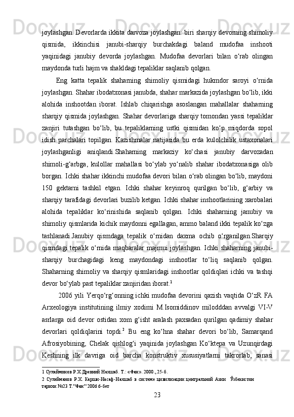 joylashgan. Devorlarda ikkita darvoza joylashgan: biri sharqiy devorning shimoliy
qismida,   ikkinchisi   janubi-sharqiy   burchakdagi   baland   mudofaa   inshooti
yaqinidagi   janubiy   devorda   joylashgan.   Mudofaa   devorlari   bilan   o‘rab   olingan
maydonda turli hajm va shakldagi tepaliklar saqlanib qolgan. 
Eng   katta   tepalik   shaharning   shimoliy   qismidagi   hukmdor   saroyi   o‘rnida
joylashgan. Shahar ibodatxonasi janubda, shahar markazida joylashgan bo‘lib, ikki
alohida   inshootdan   iborat.   Ishlab   chiqarishga   asoslangan   mahallalar   shaharning
sharqiy qismida joylashgan. Shahar devorlariga sharqiy tomondan yassi  tepaliklar
zanjiri   tutashgan   bo‘lib,   bu   tepaliklarning   ustki   qismidan   ko‘p   miqdorda   sopol
idish   parchalari   topilgan.   Kazishmalar   natijasida   bu   erda   kulolchilik   ustaxonalari
joylashganligi   aniqlandi.Shaharning   markaziy   ko‘chasi   janubiy   darvozadan
shimoli-g‘arbga,   kulollar   mahallasi   bo‘ylab   yo‘nalib   shahar   ibodatxonasiga   olib
borgan. Ichki shahar ikkinchi mudofaa devori bilan o‘rab olingan bo‘lib, maydoni
150   gektarni   tashkil   etgan.   Ichki   shahar   keyinroq   qurilgan   bo‘lib,   g‘arbiy   va
sharqiy tarafidagi devorlari buzilib ketgan. Ichki shahar inshootlarining xarobalari
alohida   tepaliklar   ko‘rinishida   saqlanib   qolgan.   Ichki   shaharning   janubiy   va
shimoliy qismlarida kichik maydonni egallagan, ammo baland ikki tepalik ko‘zga
tashlanadi.Janubiy   qismdaga   tepalik   o‘rnidan   daxma   ochib   o‘rganilgan.Sharqiy
qismdagi tepalik o‘rnida maqbaralar majmui joylashgan. Ichki shaharning janubi-
sharqiy   burchagidagi   keng   maydondagi   inshootlar   to‘liq   saqlanib   qolgan.
Shaharning  shimoliy   va  sharqiy  qismlaridagi   inshootlar   qoldiqlari  ichki  va   tashqi
devor bo‘ylab past tepaliklar zanjiridan iborat. 1  
  2006 yili  Yerqo‘rg‘onning ichki  mudofaa devorini  qazish  vaqtida O‘zR  FA
Arxeologiya   institutining   ilmiy   xodimi   M.Isomiddinov   milodddan   avvalgi   VI-V
asrlarga   oid   devor   ostidan   xom   g‘isht   aralash   paxsadan   qurilgan   qadimiy   shahar
devorlari   qoldiqlarini   topdi. 2
  Bu   eng   ko‘hna   shahar   devori   bo‘lib,   Samarqand
Afrosiyobining,   Chelak   qishlog‘i   yaqinida   joylashgan   Ko‘ktepa   va   Uzunqirdagi
Keshning   ilk   davriga   oid   barcha   konstruktiv   xususiyatlarni   takrorlab,   sanasi
1  Сулаймонов Р.Х.Древний Нахшаб. Т.: «Фан». 2000., 25-б. 
2   Сулейманов   Р.Х.   Карши-Насаф-Нахшаб   в   системе   цивилизации   центральной   Азии     Ўзбекистон
тарихи №23 Т.”Фан” 2006 6-бет 
  23   