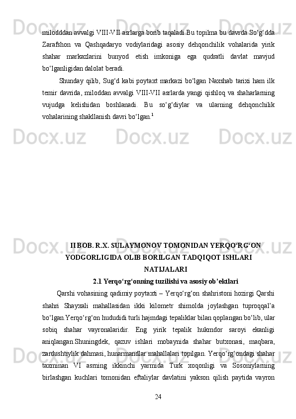 milodddan avvalgi VIII-VII asrlarga borib taqaladi.Bu topilma bu davrda So‘g‘dda
Zarafshon   va   Qashqadaryo   vodiylaridagi   asosiy   dehqonchilik   vohalarida   yirik
shahar   markazlarini   bunyod   etish   imkoniga   ega   qudratli   davlat   mavjud
bo‘lganligidan dalolat beradi. 
  Shunday   qilib,   Sug‘d   kabi   poytaxt   markazi   bo‘lgan   Naxshab   tarixi   ham   ilk
temir  davrida, miloddan avvalgi  VIII-VII  asrlarda yangi  qishloq va  shaharlarning
vujudga   kelishidan   boshlanadi.   Bu   so‘g‘diylar   va   ularning   dehqonchilik
vohalarining shakllanish davri bo‘lgan. 1
 
 
 
II BOB. R.X. SULAYMONOV TOMONIDAN YERQO‘RG‘ON
YODGORLIGIDA OLIB BORILGAN TADQIQOT ISHLARI
NATIJALARI
2.1 Yerqo‘rg‘onning tuzilishi va asosiy ob’ektlari
Qarshi vohasining qadimiy poytaxti – Yerqo‘rg‘on shahristoni hozirgi Qarshi
shahri   Shayxali   mahallasidan   ikki   kilometr   shimolda   joylashgan   tuproqqal’a
bo‘lgan.Yerqo‘rg‘on hududidi turli hajmdagi tepaliklar bilan qoplangan bo‘lib, ular
sobiq   shahar   vayronalaridir.   Eng   yirik   tepalik   hukmdor   saroyi   ekanligi
aniqlangan.Shuningdek,   qazuv   ishlari   mobaynida   shahar   butxonasi,   maqbara,
zardushtiylik dahmasi, hunarmandlar mahallalari topilgan. Yerqo‘rg‘ondagi shahar
taxminan   VI   asrning   ikkinchi   yarmida   Turk   xoqonligi   va   Sosoniylarning
birlashgan   kuchlari   tomonidan   eftaliylar   davlatini   yakson   qilish   paytida   vayron
  24   