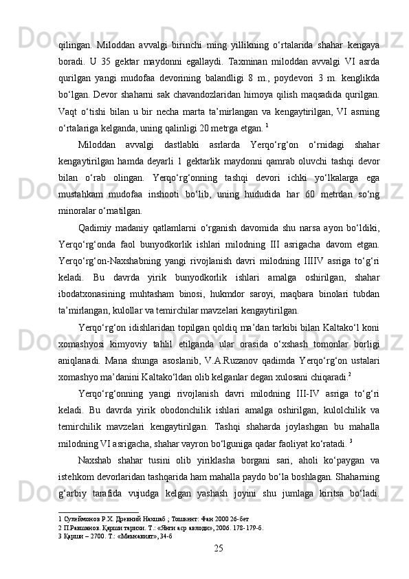 qilingan.   Miloddan   avvalgi   birinchi   ming   yillikning   o‘rtalarida   shahar   kengaya
boradi.   U   35   gektar   maydonni   egallaydi.   Taxminan   miloddan   avvalgi   VI   asrda
qurilgan   yangi   mudofaa   devorining   balandligi   8   m.,   poydevori   3   m.   kenglikda
bo‘lgan. Devor  shaharni  sak chavandozlaridan himoya qilish maqsadida qurilgan.
Vaqt   o‘tishi   bilan   u   bir   necha   marta   ta’mirlangan   va   kengaytirilgan,   VI   asrning
o‘rtalariga kelganda, uning qalinligi 20 metrga etgan.  1
 
Miloddan   avvalgi   dastlabki   asrlarda   Yerqo‘rg‘on   o‘rnidagi   shahar
kengaytirilgan   hamda   deyarli   1   gektarlik   maydonni   qamrab   oluvchi   tashqi   devor
bilan   o‘rab   olingan.   Yerqo‘rg‘onning   tashqi   devori   ichki   yo‘lkalarga   ega
mustahkam   mudofaa   inshooti   bo‘lib,   uning   hududida   har   60   metrdan   so‘ng
minoralar o‘rnatilgan. 
Qadimiy   madaniy   qatlamlarni   o‘rganish   davomida   shu   narsa   ayon   bo‘ldiki,
Yerqo‘rg‘onda   faol   bunyodkorlik   ishlari   milodning   III   asrigacha   davom   etgan.
Yerqo‘rg‘on-Naxshabning   yangi   rivojlanish   davri   milodning   IIIIV   asriga   to‘g‘ri
keladi.   Bu   davrda   yirik   bunyodkorlik   ishlari   amalga   oshirilgan,   shahar
ibodatxonasining   muhtasham   binosi,   hukmdor   saroyi,   maqbara   binolari   tubdan
ta’mirlangan, kulollar va temirchilar mavzelari kengaytirilgan. 
Yerqo‘rg‘on idishlaridan topilgan qoldiq ma’dan tarkibi bilan Kaltako‘l koni
xomashyosi   kimyoviy   tahlil   etilganda   ular   orasida   o‘xshash   tomonlar   borligi
aniqlanadi.   Mana   shunga   asoslanib,   V.A.Ruzanov   qadimda   Yerqo‘rg‘on   ustalari
xomashyo ma’danini Kaltako‘ldan olib kelganlar degan xulosani chiqaradi. 2  
Yerqo‘rg‘onning   yangi   rivojlanish   davri   milodning   III-IV   asriga   to‘g‘ri
keladi.   Bu   davrda   yirik   obodonchilik   ishlari   amalga   oshirilgan,   kulolchilik   va
temirchilik   mavzelari   kengaytirilgan.   Tashqi   shaharda   joylashgan   bu   mahalla
milodning VI asrigacha, shahar vayron bo‘lguniga qadar faoliyat ko‘ratadi.  3
 
Naxshab   shahar   tusini   olib   yiriklasha   borgani   sari,   aholi   ko‘paygan   va
istehkom devorlaridan tashqarida ham mahalla paydo bo‘la boshlagan. Shaharning
g‘arbiy   tarafida   vujudga   kelgan   yashash   joyini   shu   jumlaga   kiritsa   bo‘ladi.
1  Сулеймонов Р.Х. Древний Нахшаб ; Тошкент: Фан 2000 26-бет 
2  П.Равшанов. Қарши тарихи. Т.: «Янги аср авлоди», 2006. 178-179-б.  
3  Қарши – 2700. Т.: «Маънавият», 34-б 
  25   