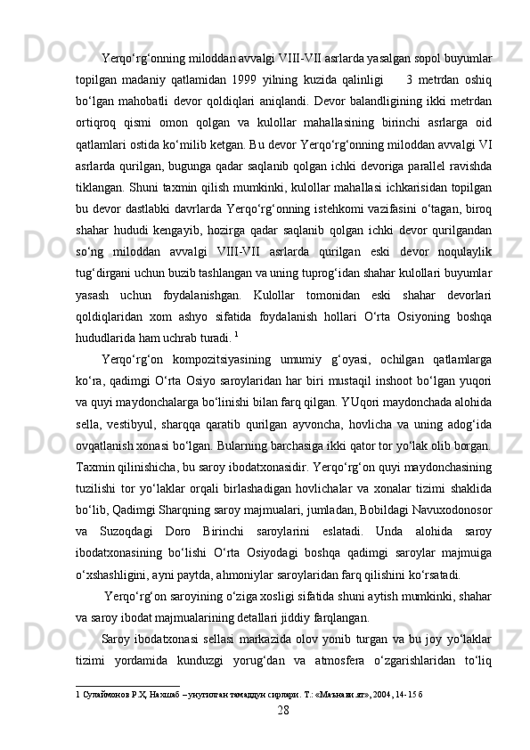 Yerqo‘rg‘onning miloddan avvalgi VIII-VII asrlarda yasalgan sopol buyumlar
topilgan   madaniy   qatlamidan   1999   yilning   kuzida   qalinligi         3   metrdan   oshiq
bo‘lgan   mahobatli   devor   qoldiqlari   aniqlandi.   Devor   balandligining   ikki   metrdan
ortiqroq   qismi   omon   qolgan   va   kulollar   mahallasining   birinchi   asrlarga   oid
qatlamlari ostida ko‘milib ketgan. Bu devor Yerqo‘rg‘onning miloddan avvalgi VI
asrlarda qurilgan, bugunga qadar saqlanib qolgan ichki devoriga parallel ravishda
tiklangan. Shuni taxmin qilish mumkinki, kulollar mahallasi ichkarisidan topilgan
bu devor  dastlabki  davrlarda Yerqo‘rg‘onning istehkomi  vazifasini  o‘tagan, biroq
shahar   hududi   kengayib,   hozirga   qadar   saqlanib   qolgan   ichki   devor   qurilgandan
so‘ng   miloddan   avvalgi   VIII-VII   asrlarda   qurilgan   eski   devor   noqulaylik
tug‘dirgani uchun buzib tashlangan va uning tuprog‘idan shahar kulollari buyumlar
yasash   uchun   foydalanishgan.   Kulollar   tomonidan   eski   shahar   devorlari
qoldiqlaridan   xom   ashyo   sifatida   foydalanish   hollari   O‘rta   Osiyoning   boshqa
hududlarida ham uchrab turadi.  1
 
Yerqo‘rg‘on   kompozitsiyasining   umumiy   g‘oyasi,   ochilgan   qatlamlarga
ko‘ra,   qadimgi   O‘rta   Osiyo   saroylaridan  har   biri   mustaqil   inshoot   bo‘lgan  yuqori
va quyi maydonchalarga bo‘linishi bilan farq qilgan. YUqori maydonchada alohida
sella,   vestibyul,   sharqqa   qaratib   qurilgan   ayvoncha,   hovlicha   va   uning   adog‘ida
ovqatlanish xonasi bo‘lgan. Bularning barchasiga ikki qator tor yo‘lak olib borgan.
Taxmin qilinishicha, bu saroy ibodatxonasidir. Yerqo‘rg‘on quyi maydonchasining
tuzilishi   tor   yo‘laklar   orqali   birlashadigan   hovlichalar   va   xonalar   tizimi   shaklida
bo‘lib, Qadimgi Sharqning saroy majmualari, jumladan, Bobildagi Navuxodonosor
va   Suzoqdagi   Doro   Birinchi   saroylarini   eslatadi.   Unda   alohida   saroy
ibodatxonasining   bo‘lishi   O‘rta   Osiyodagi   boshqa   qadimgi   saroylar   majmuiga
o‘xshashligini, ayni paytda, ahmoniylar saroylaridan farq qilishini ko‘rsatadi. 
 Yerqo‘rg‘on saroyining o‘ziga xosligi sifatida shuni aytish mumkinki, shahar
va saroy ibodat majmualarining detallari jiddiy farqlangan. 
Saroy   ibodatxonasi   sellasi   markazida   olov   yonib   turgan   va   bu   joy   yo‘laklar
tizimi   yordamida   kunduzgi   yorug‘dan   va   atmosfera   o‘zgarishlaridan   to‘liq
1  Сулаймонов Р.Ҳ. Нахшаб – унутилган тамаддун сирлари. Т.: «Маънави.ят», 2004, 14-15 б 
  28   