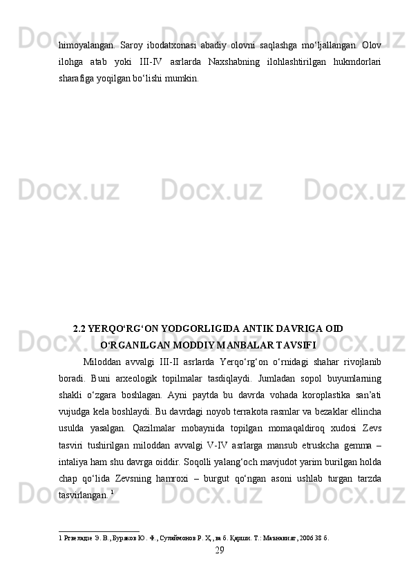 himoyalangan.   Saroy   ibodatxonasi   abadiy   olovni   saqlashga   mo‘ljallangan.   Olov
ilohga   atab   yoki   III-IV   asrlarda   Naxshabning   ilohlashtirilgan   hukmdorlari
sharafiga yoqilgan bo‘lishi mumkin.  
      
      2.2 YERQO‘RG‘ON YODGORLIGIDA ANTIK DAVRIGA OID 
         O‘RGANILGAN MODDIY MANBALAR TAVSIFI 
  Miloddan   avvalgi   III-II   asrlarda   Yerqo‘rg‘on   o‘rnidagi   shahar   rivojlanib
boradi.   Buni   arxeologik   topilmalar   tasdiqlaydi.   Jumladan   sopol   buyumlarning
shakli   o‘zgara   boshlagan.   Ayni   paytda   bu   davrda   vohada   koroplastika   san’ati
vujudga kela boshlaydi. Bu davrdagi noyob terrakota rasmlar va bezaklar ellincha
usulda   yasalgan.   Qazilmalar   mobaynida   topilgan   momaqaldiroq   xudosi   Zevs
tasviri   tushirilgan   miloddan   avvalgi   V-IV   asrlarga   mansub   etruskcha   gemma   –
intaliya ham shu davrga oiddir. Soqolli yalang‘och mavjudot yarim burilgan holda
chap   qo‘lida   Zevsning   hamroxi   –   burgut   qo‘ngan   asoni   ushlab   turgan   tarzda
tasvirlangan.  1
 
1  Ртвеладзе Э. В., Буряков Ю. Ф., Сулаймонов Р. Ҳ., ва б. Қарши. Т.: Маънавият, 2006 38 б.  
  29
