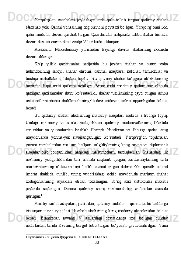 Yerqo‘rg‘on   xarobalari   joylashgan   erda   qo‘r   to‘kib   turgan   qadimiy   shahar
Naxshab yoki Qarshi vohasining eng birinchi poytaxti bo‘lgan. Yerqo‘rg‘onni ikki
qator mudofaa devori qurshab turgan. Qazishmalar natijasida ushbu shahar birinchi
devori dastlab eramizdan avvalgi VI asrlarda tiklangan. 
Aleksandr   Makedonskiy   yurishidan   keyingi   davrda   shaharning   ikkinchi
devori tiklangan. 
Ko‘p   yillik   qazishmalar   natijasida   bu   joydan   shahar   va   butun   voha
hukmdorining   saroyi,   shahar   ehromi,   dahma,   maqbara,   kulollar,   temirchilar   va
boshqa   mahallalar   qoldiqlari   topildi.   Bu   qadimiy   shahar   ko‘pgina   ob’ektlarining
hozircha   faqat   ustki   qatlami   ochilgan.   Biroq   ostki   madaniy   qatlam   sari   alohida
qazilgan   qazishmalar   shuni   ko‘rsatadiki,   shahar   tuzilishining   qayd   etilgan   ushbu
ustki qatlami shahar shakllanishining ilk davrlaridayoq tarkib topganligidan dalolat
beradi. 
Bu   qadimiy   shahar   aholisining   madaniy   aloqalari   alohida   e’tiborga   loyiq.
Undagi   me’moriy   va   san’at   yodgorliklari   qadimiy   madaniyatlarning   G‘arbda
etrussklar   va   yunonlardan   boshlab   Sharqda   Hindiston   va   Sibirga   qadar   keng
maydonlarda   yonma-yon   rivojlanganligini   ko‘rsatadi.   Yerqo‘rg‘on   topilmalari
yozma   manbalardan   ma’lum   bo‘lgan   so‘g‘diylarning   keng   savdo   va   diplomatik
aloqalar   olib   borganliklari   haqidagi   ma’lumotlarni   tasdiqladilar.   Shahardagi   ilk
me’moriy   yodgorliklardan   biri   sifatida   saqlanib   qolgan,   zardushtiylarning   dafn
marosimlarining   o‘tkazish   joyi   bo‘lib   xizmat   qilgan   dahma   ikki   qavatli   baland
imorat   shaklida   qurilib,   uning   yuqorisidagi   ochiq   maydonida   marhum   shahar
zodagonlarining   suyaklari   etidan   tozalangan.   So‘ng   aziz   ustuxonlar   maxsus
joylarda   saqlangan.   Dahma   qadimiy   sharq   me’morchiligi   an’analari   asosida
qurilgan. 1
 
Amaliy san’at ashyolari, jumladan, qadimiy muhrlar – qimmatbaho toshlarga
ishlangan tasvir syujetlari Naxshab aholisining keng madaniy aloqalaridan dalolat
beradi.   Eramizdan   avvalgi   V   asrlardagi   etrussklarga   xos   bo‘lgan   bunday
muhrlardan   birida   Zevsning   burgut   tutib   turgan   bo‘ybasti   gavdvlantirilgan.   Yana
1  Сулейманов Р.Х. Дахма Еркургана ОНУ 1989 №11 41-45 бет 
  30   