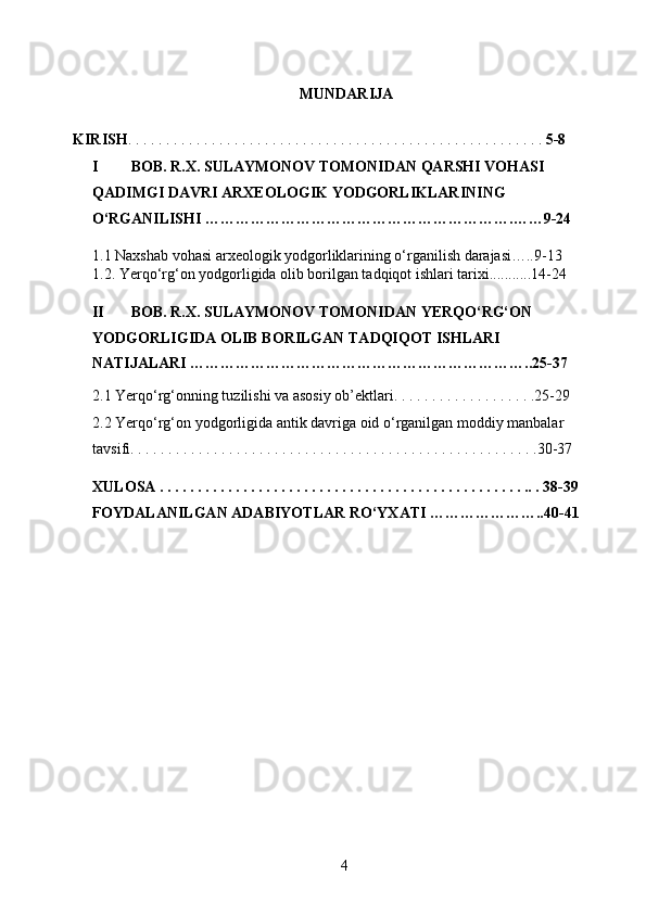 MUNDARIJA
 
KIRISH . . . . . . . . . . . . . . . . . . . . . . . . . . . . . . . . . . . . . . . . . . . . . . . . . . . . . . .  5-8 
I BOB. R.X. SULAYMONOV TOMONIDAN QARSHI VOHASI 
QADIMGI DAVRI ARXEOLOGIK YODGORLIKLARINING 
O ‘ RGANILISHI  …………………………………………………….……9-24
 
1.1 Naxshab vohasi arxeologik yodgorliklarining o‘rganilish darajasi…..9-13
1.2. Yerqo‘rg‘on yodgorligida olib borilgan tadqiqot ishlari tarixi...........14-24  
 
II BOB. R.X. SULAYMONOV TOMONIDAN YERQO‘RG‘ON 
YODGORLIGIDA OLIB BORILGAN TADQIQOT ISHLARI 
NATIJALARI …………………………………………………………..25-37
 
2.1 Yerqo‘rg‘onning tuzilishi va asosiy ob’ektlari. . . . . . . . . . . . . . . . . . .25-29 
2.2 Yerqo‘rg‘on yodgorligida antik davriga oid o‘rganilgan moddiy manbalar 
tavsifi. . . . . . . . . . . . . . . . . . . . . . . . . . . . . . . . . . . . . . . . . . . . . . . . . . . . . .30-37  
 
XULOSA . . . . . . . . . . . . . . . . . . . . . . . . . . . . . . . . . . . . . . . . . . . . . . . . .. . 38-39 
FOYDALANILGAN ADABIYOTLAR RO‘YXATI …………………..40-41
  
  4   