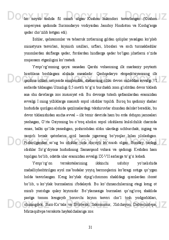 bir   noyob   toshda   fil   minib   olgan   Kushon   hukmdori   tasvirlangan   (Kushon
imperiyasi   qadimda   Surxondaryo   vodiysidan   Janubiy   Hindiston   va   Koshg‘arga
qadar cho‘zilib ketgan edi). 
Ilohlar,   qahramonlar   va   tabarruk   zotlarning   gildan   qoliplar   yasalgan   ko‘plab
miniatyura   tasvirlari,   kiyinish   usullari,   urflari,   liboslari   va   soch   turmaklashlar
yunonlardan   skiflarga   qadar,   forslardan   hindlarga   qadar   bo‘lgan   jihatlarni   o‘zida
mujassam etganligini ko‘rsatadi. 
Yerqo‘rg‘onning   qaysi   sanadan   Qarshi   vohasining   ilk   markaziy   poytaxti
hisoblana   boshlagani   alohida   masaladir.   Qashqadaryo   ekspeditsiyasining   ilk
qazilma ishlari natijasida aniqlandiki, shaharning ichki devori miloddan avvalgi VI
asrlarda tiklangan Uzunligi 0,5 metrli to‘g‘ri burchakli xom g‘ishtdan devor tiklash
ana   shu   davrlarga   xos   xususiyat   edi.   Bu   devorga   tutash   qatlamlardan   eramizdan
avvalgi I ming yilliklarga mansub sopol idishlar topildi. Biroq bu qadimiy shahar
hududida qurilgan alohida qazilmalardagi tekshiruvlar shundan dalolat beradiki, bu
devor tiklanishidan ancha avval – ilk temir davrida ham bu erda dehqon jamoalari
yashagan,   O‘rta   Osiyoning   bu   o‘troq   aholisi   sopol   idishlarni   kulolchilik   charxida
emas,   balki   qo‘lda   yasashgan,   pishirishdan   oldin   ulardagi   uchburchak,   zigzag   va
zanjirli   bezak   qatorlarini   qizil   hamda   jigarrang   bo‘yoqlar   bilan   jilolashgan.
Pishirilgandan   so‘ng   bu   idishlar   juda   chiroyli   ko‘rinish   olgan.   Bunday   turdagi
idishlar   So‘g‘diyona   hududining   Samarqand   vohasi   va   qadimgi   Keshdan   ham
topilgan bo‘lib, odatda ular eramizdan avvalgi IX-VII asrlarga to‘g‘ri keladi. 
Yerqo ‘ rg ‘ on   terrakotalarining   ikkinchi   uslubiy   yo ‘ nalishida
mahalliylashtirilgan   ayol   ma ’ budalar   yoyiq   barmoqlarini   ko ‘ kragi   ostiga   qo ‘ ygan
holda   tasvirlangan .   Keng   ko‘ylak   elpig‘ichsimon   shakldagi   qismlardan   iborat
bo‘lib,   u   ko‘ylak   burmalarini   ifodalaydi.   Bu   ko‘chmanchilarning   etagi   keng   ot
minib   yurishga   qulay   kiyimidir.   Bo‘ylamasiga   burmalari   qo‘ng‘iroq   shaklida
pastga   tomon   kengayib   boruvchi   kiyim   tasviri   cho‘l   tosh   yodgorliklari,
shuningdek,   Surx-Ko‘tala   va   SHoterak,   Saksonoxur,   Xolchayon,   Dalvarzintepa,
Mirzaqultepa terrakota haykalchalariga xos. 
  31   