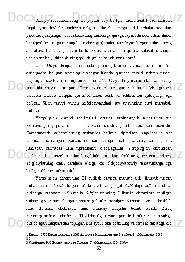 Sharqiy   ibodatxonaning   bir   paytlar   boy   bo‘lgan   monumental   bezaklaridan
faqat   ayrim   lavhalar   saqlanib   qolgan.   Ikkinchi   davrga   oid   tokchalar   bezaklari
yaxshiroq saqlangan. Ibodatxonaning markazga qaragan qismida ikki odam shakli
bor (qizil fon ustiga oq rang bilan chizilgan), bular uzun kiyim kiygan kohinlarning
adoratsiya   holati   dagi   tasviri   bo‘lsa   kerak.   Ulardan   biri   qo‘lida   kalavali   urchuqni
ushlab turibdi, ikkinchisining qo‘lida gullar hamda uzuk bor. 1 2  
O‘rta   Osiyo   dehqonchilik   madaniyatining   bronza   davridan   tortib   to   o‘rta
asrlargacha   bo‘lgan   arxeologik   yodgorliklarida   qurbaqa   tasviri   uchrab   turadi.
Tuproq va suv kuchlarining ramzi - ilon O‘rta Osiyo diniy marosimlari va tasviriy
san’atida   mavjud   bo‘lgan.   Yerqo‘rg‘ondan   topilgan   pakana   bo‘yli,   grotesk
uslubida   shishib   chiqqan   qorin,   kattakon   bosh   va   echkisimon   quloqlarga   ega
bo‘lgan   Silen   tasviri   yunon   mifologiyasidagi   suv   unsurining   quyi   martabali
ilohidir. 
Yerqo‘rg‘on   ehromi   topilmalari   orasida   zardushtiylik   aqidalariga   zid
kelmaydigan   yagona   obraz   –   bu   kulon   shaklidagi   oltin   tipratikan   tasviridir.
Zararkunanda   hasharotlarning   kushandasi   bo‘lmish   tipratikan   muqaddas   jonivor
sifatida   tasvirlangan.   Zardushtiylardan   tashqari   qator   qadimiy   xalqlar,   shu
jumladan   sarmatlar   ham   tipratikanni   e’zozlaganlar.   Yerqo‘rg‘on   ehromidan
qurbaqa,   ilon   tasvirlari   bilan   birgalikda   tipratikan   shaklining   topilishi   qadimiy
so‘g‘diylarning   etarli   darajada   o‘ziga   xos   e’tiqodiy-asotiriy   tassavurlarga   ega
bo‘lganliklarini ko‘rsatadi. 3
 
Yerqo‘rg‘on   ehromining   III   qurilish   davriga   mansub   sirli   jilmayib   turgan
iloha   tasvirini   bezab   turgan   to‘rtta   qizil   rangli   gul   shaklidagi   xollari   alohida
e’tiborga   sazovordir.   Shimoliy   Afg‘onistonning   Dilbarjin   ehromidan   topilgan
ilohaning yuzi ham shunga o‘xshash gul bilan bezalgan. Kushon davridan boshlab
hind   ilohalari   chehrasini   ham   shunday   nuqtalar   bezab   turadi.   Biroq
Yerqo‘rg‘ondagi   ilohadan   2000   yilcha   ilgari   yaratilgan,   krit-miken   madaniyatiga
oid bo‘lgan maqbaradan topilgan sirli ayol iloha boshining va etrussk san’atiga oid
1  Қарши – 2700 Қарши шаҳрининг 2700 йиллигига бағишланган китоб-альбом. Т.: «Маънавият». 2006. 
2  б.  
3  Сулаймонов Р.Х. Нахшаб унут. там.Сирлари. Т: «Маънавият». 2004 28 бет. 
  32