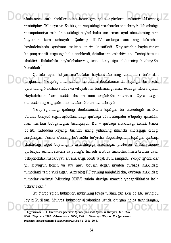 ifodalovchi   turli   shakllar   bilan   bezatilgan   qalin   kiyimlarni   ko‘ramiz.   Ularning
prototiplari Tillatepa va Shibirg‘on yaqinidagi maqbaralarda uchraydi. Naxshabga
mesopotamiya   maktabi   usulidagi   haykalchalar   xos   emas.   ayol   obrazlarning   ham
buyumlar   kam   uchraydi.   Qadimgi   III-IV   asrlarga   xos   eng   ta’sirchan
haykalchalarda   gandxara   maktabi   ta’siri   kuzatiladi.   Keyinchalik   haykalchalar
ko‘proq shartli tusga ega bo‘la boshlaydi, detallar umumlashtiriladi. Tashqi harakat
shaklini   ifodalashda   haykalchalarning   ichki   dunyosiga   e’tiborning   kuchayiShi
kuzatiladi. 2
 
Qo‘lida   oyna   tutgan   ma’budalar   haykalchalarining   variantlari   birbiridan
farqlanadi.   Yerqo‘rg‘onda   shahar   ma’budasi   ibodatxonasidan   topilgan   bir   necha
oyna uning Naxshab shahri va viloyati ma’budasining ramzi ekaniga ishora qiladi.
Haykalchalar   ham   xuddi   shu   ma’noni   anglatiShi   mumkin.   Oyna   tutgan
ma’budaning eng qadim namunalari Xorazmda uchraydi. 1  
Yerqo‘rg‘ondagi   qadimgi   ibodatxonadan   topilgan   bir   arxeologik   mazkur
obidani   bunyod   etgan   ajdodlarimizga   qurbaqa   bilan   aloqador   e’tiqodiy   qarashlar
ham   ma’lum   bo‘lganligini   tasdiqlaydi.   Bu   –   qurbaqa   shaklidagi   kichik   tumor
bo‘lib,   miloddan   keyingi   birinchi   ming   yillikning   ikkinchi   choragiga   oidligi
aniqlangan.   Tumor   o‘zining   ko‘riniShi   bo‘yicha   Sopollitepadan   topilgan   qurbaqa
shaklidagi   sopol   buyumga   o‘xshashligiga   asoslangan   professor   R.Sulaymonov
qurbaqani  osmon  suvlari   va yomg‘ir   timsoli  sifatida  timsollashtirish  bronza  davri
dehqonchilik madaniyati an’analariga borib taqaliShini aniqladi. Yerqo‘rg‘onliklar
yil   seryog‘in   kelsin   va   suv   mo‘l   bo‘lsin   degan   niyatda   qurbaqa   shaklidagi
tumorlarni taqib yurishgan. Arxeolog F.Petrining aniqlaShicha, qurbaqa shaklidagi
tumorlar   qadimgi   Misrning   XXVI   sulola   davriga   mansub   yodgorliklarida   ko‘p
uchrar ekan.  3
 
Bu Yerqo‘rg‘on hukmdori muhrining loyga tuShirilgan aksi bo‘lib, so‘ng bu
loy   piShirilgan.   Muhrda   hukmdor   ajdahoning   ustida   o‘tirgan   holda   tasvirlangan,
1   Кругликова   И.Т.   Настенные   росписи   Дильберджина//   Древняя   Бактрия.   М.:   1976.
96-б.   2
  Қарши   –   2700.  «Маънавият».  2006,   56-б.   3
    Маматқул  Жораев.   Еркўрғоннинг
муқаддас жониворлари«Фан ва турмуш», № 5-6, 2006. 10-б. 
 
  34   