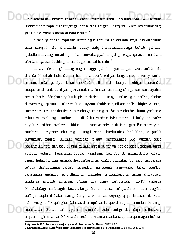 To‘qimachilik   buyumlarining   dafn   marosimlarida   qo‘llaniliShi   –   ildizlari
umumhindevropa   madaniyatiga   borib   taqaladigan   Sharq   va   G‘arb   afsonalaridagi
yana bir o‘xshashlikdan dalolat beradi.  1
 
Yerqo‘rg‘ondan   topilgan   arxeologik   topilmalar   orasida   tuya   haykalchalari
ham   mavjud.   Bu   shunchaki   oddiy   xalq   hunarmandchiliga   bo‘lib   qolmay,
ajdodlarimizning   omad,   g‘alaba,   muvaffaqiyat   haqidagi   ezgu   qarashlarini   ham
o‘zida mujassamlashtirgan mifologik timsol hamdir.   2  
III   asr   Yerqo‘rg‘onning   eng   so‘nggi   gullab   -   yashnagan   davri   bo‘ldi.   Bu
davrda   Naxshab   hukmdorlari   tomonidan   zarb   etilgan   tangalar   va   tasviriy   san’at
namunalarida   parfiya   ta’siri   seziladi.   III   asrda   bunyod   etilgan   hukmdor
maqbarasida olib borilgan qazishmalar dafn marosimining o‘ziga xos xususiyatini
ochib   berdi.   Maqbara   yuksak   piramidasimon   asosga   ko‘tarilgan   bo‘lib,   shahar
darvozasiga  qarata to‘rtburchak  zal-ayvon shaklida   qurilgan  bo‘lib  biqini   va orqa
tomonidan   tor   koridorsimon   xonalarga   tutashgan.   Bu   xonalardan   katta   yoshdagi
erkak   va   ayolning   jasadlari   topildi.   Ular   zardushtiylik   udumlari   bo‘yicha,   ya’ni
suyaklari etidan tozalanib, ikkita katta xumga solinib dafn etilgan. Bu erdan yana
marhumlar   siymosi   aks   etgan   rangli   sopol   haykalning   bo‘laklari,   zargarlik
buyumlari   topildi.   Xumlar   yonidan   to‘quv   dastgohining   ikki   yuzdan   ortiq
posangilari topilgan bo‘lib, ular xumlar atrofida, tor va qop-qorong‘i xonada birga
sochilib   yotardi.   Posangilar   loydan   yasalgan,   diametri   10   santimetrcha   keladi.
Faqat   hukmdorning   qarindosh-urug‘larigina   kiriShi   mumkin   bo‘lgan   maqbarada
to‘quv   dastgohining   ishlab   turganligi   mifologik   tasavvurlar   bilan   bog‘liq.
Posangilar   qadimiq   so‘g‘dlarning   hukmdor   er-xotinlarning   narigi   dunyodagi
taqdiriga   ishonib   keltirgan   o‘ziga   xos   diniy   tortiqlaridir.   III-IV   asrlarda
Nahshabdagi   mifologik   tasvvurlarga   ko‘ra,   ramzi   to‘quvchilik   bilan   bog‘liq
bo‘lgan   taqdir   ilohalari   narigi   dunyoda   va   undan   keyingi   qayta   tirilishlarda   katta
rol o‘ynagan. Yerqo‘rg‘on dahmasidan topilgan to‘quv dastgohi anjomlari IV asrga
mansubdir.   Garchi   so‘g‘diylarnin   xioniylar   xukmronligi   davridagi   mafkuraviy
hayoti to‘g‘risida darak beruvchi hech bir yozma manba saqlanib qolmagan bo‘lsa-
1  Ардзинба В.Г. Ритуалы и мифы древной Анатомии М: Наука, 1982. 88 бет 
2  Маматқул Жораев. Еркўрғоннинг муқаддас жониворлари«Фан ва турмуш», № 5-6, 2006. 11-б 
  36   