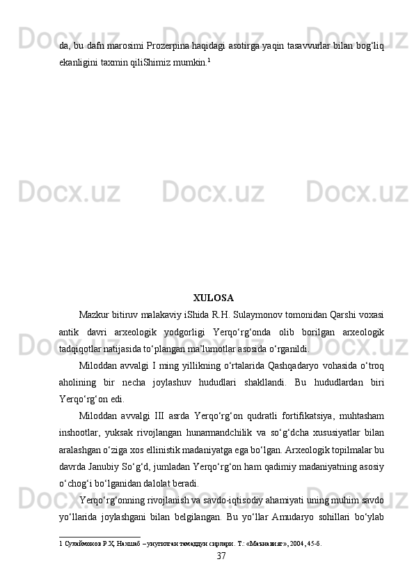 da, bu dafn marosimi Prozerpina haqidagi asotirga yaqin tasavvurlar bilan bog‘liq
ekanligini taxmin qiliShimiz mumkin. 1  
                                               XULOSA 
Mazkur bitiruv malakaviy iShida R.H. Sulaymonov tomonidan Qarshi voxasi
antik   davri   arxeologik   yodgorligi   Yerqo‘rg‘onda   olib   borilgan   arxeologik
tadqiqotlar natijasida to‘plangan ma’lumotlar asosida o‘rganildi. 
Miloddan  avvalgi  I   ming  yillikning  o‘rtalarida Qashqadaryo   vohasida  o‘troq
aholining   bir   necha   joylashuv   hududlari   shakllandi.   Bu   hududlardan   biri
Yerqo‘rg‘on edi. 
Miloddan   avvalgi   III   asrda   Yerqo‘rg‘on   qudratli   fortifikatsiya,   muhtasham
inshootlar,   yuksak   rivojlangan   hunarmandchilik   va   so‘g‘dcha   xususiyatlar   bilan
aralashgan o‘ziga xos ellinistik madaniyatga ega bo‘lgan. Arxeologik topilmalar bu
davrda Janubiy So‘g‘d, jumladan Yerqo‘rg‘on ham qadimiy madaniyatning asosiy
o‘chog‘i bo‘lganidan dalolat beradi. 
Yerqo‘rg‘onning rivojlanish va savdo-iqtisodiy ahamiyati uning muhim savdo
yo‘llarida   joylashgani   bilan   belgilangan.   Bu   yo‘llar   Amudaryo   sohillari   bo‘ylab
1  Сулаймонов Р.Ҳ. Нахшаб – унутилган тамаддун сирлари. Т.: «Маънавият», 2004, 45-б. 
  37   