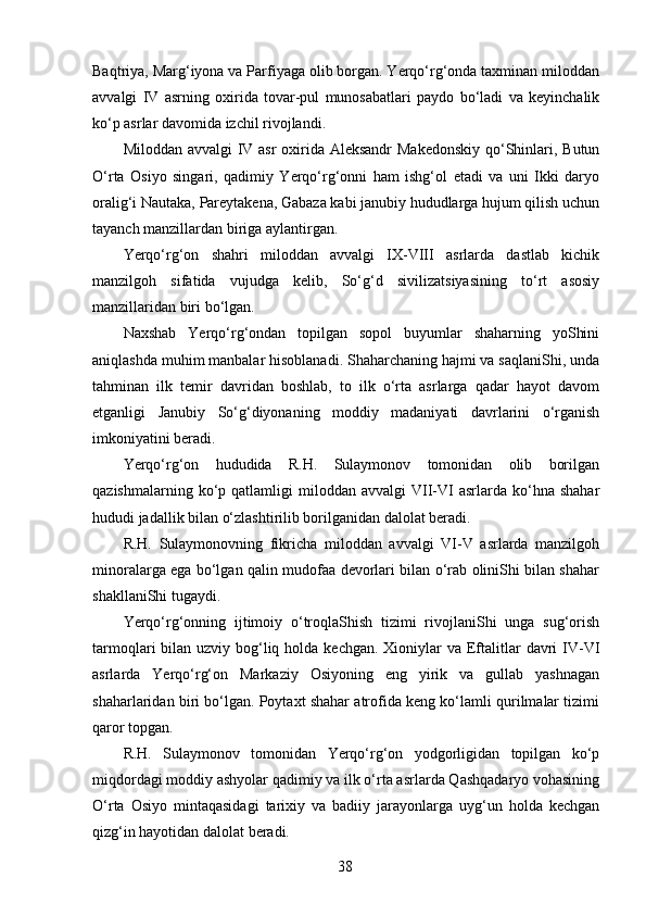 Baqtriya, Marg‘iyona va Parfiyaga olib borgan. Yerqo‘rg‘onda taxminan miloddan
avvalgi   IV   asrning   oxirida   tovar-pul   munosabatlari   paydo   bo‘ladi   va   keyinchalik
ko‘p asrlar davomida izchil rivojlandi. 
Miloddan avvalgi  IV asr  oxirida Aleksandr  Makedonskiy  qo‘Shinlari, Butun
O‘rta   Osiyo   singari,   qadimiy   Yerqo‘rg‘onni   ham   ishg‘ol   etadi   va   uni   Ikki   daryo
oralig‘i Nautaka, Pareytakena, Gabaza kabi janubiy hududlarga hujum qilish uchun
tayanch manzillardan biriga aylantirgan. 
Yerqo‘rg‘on   shahri   miloddan   avvalgi   IX-VIII   asrlarda   dastlab   kichik
manzilgoh   sifatida   vujudga   kelib,   So‘g‘d   sivilizatsiyasining   to‘rt   asosiy
manzillaridan biri bo‘lgan. 
Naxshab   Yerqo‘rg‘ondan   topilgan   sopol   buyumlar   shaharning   yoShini
aniqlashda muhim manbalar hisoblanadi. Shaharchaning hajmi va saqlaniShi, unda
tahminan   ilk   temir   davridan   boshlab,   to   ilk   o‘rta   asrlarga   qadar   hayot   davom
etganligi   Janubiy   So‘g‘diyonaning   moddiy   madaniyati   davrlarini   o‘rganish
imkoniyatini beradi. 
Yerqo‘rg‘on   hududida   R.H.   Sulaymonov   tomonidan   olib   borilgan
qazishmalarning  ko‘p  qatlamligi   miloddan   avvalgi   VII-VI  asrlarda  ko‘hna  shahar
hududi jadallik bilan o‘zlashtirilib borilganidan dalolat beradi. 
R.H.   Sulaymonovning   fikricha   miloddan   avvalgi   VI-V   asrlarda   manzilgoh
minoralarga ega bo‘lgan qalin mudofaa devorlari bilan o‘rab oliniShi bilan shahar
shakllaniShi tugaydi. 
Yerqo‘rg‘onning   ijtimoiy   o‘troqlaShish   tizimi   rivojlaniShi   unga   sug‘orish
tarmoqlari  bilan uzviy bog‘liq holda  kechgan. Xioniylar  va Eftalitlar  davri  IV-VI
asrlarda   Yerqo‘rg‘on   Markaziy   Osiyoning   eng   yirik   va   gullab   yashnagan
shaharlaridan biri bo‘lgan. Poytaxt shahar atrofida keng ko‘lamli qurilmalar tizimi
qaror topgan. 
R.H.   Sulaymonov   tomonidan   Yerqo‘rg‘on   yodgorligidan   topilgan   ko‘p
miqdordagi moddiy ashyolar qadimiy va ilk o‘rta asrlarda Qashqadaryo vohasining
O‘rta   Osiyo   mintaqasidagi   tarixiy   va   badiiy   jarayonlarga   uyg‘un   holda   kechgan
qizg‘in hayotidan dalolat beradi. 
  38