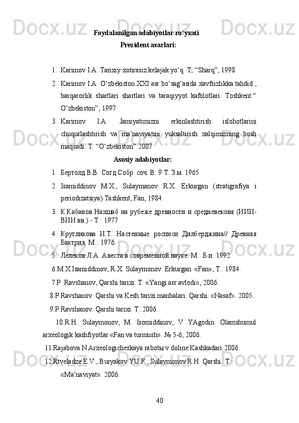                      Foydalanilgan adabiyotlar ro‘yxati 
                                    Prezident asarlari: 
1. Karimov I.A. Tarixiy xotirasiz kelajak yo‘q. T; “Sharq”, 1998 
2. Karimov I.A. O‘zbekiston XXI asr bo‘sag‘asida xavfsizlikka tahdid ,
barqarorlik   shartlari   shartlari   va   taraqiyyot   kafolotlari.   Toshkent:“
O‘zbekiston”, 1997 
3. Karimov   I.A.   Jamiyatimizni   erkinlashtirish   islohotlarini
chuqurlashtirish   va   ma’naviyatini   yuksaltirish   xalqimizning   bosh
maqsadi. T: “O‘zbekiston” 2007 
                              Asosiy adabiyotlar:
1. Бертолд В.В. Согд Собр. соч.  В. 9 Т. З.м. 1965 
2. Isamiddinov   M.X.,   Sulaymanov   R.X.   Erkurgan   (stratigrafiya   i
periodizatsiya) Tashkent, Fan, 1984. 
3. К.Кабанов   Нахшаб  на рубеже  древности  и  средневековя   (ИИИ-
ВИИ вв.).-  Т.: 1977 
4. Кругликова   И.Т.   Настенные   росписи   Дилберджина//   Древняя
Бактрия. М.: 1976. 
5. Лелеков Л.А. Авеста в современной науке.  М.: Б.и. 1992. 
6.M.X.Isamiddinov, R.X. Sulaymonov. Erkurgan. «Fan», T.: 1984. 
     7.P. Ravshanov, Qarshi tarixi. T: «Yangi asr avlodi», 2006. 
    8.P.Ravshanov. Qarshi va Kesh tarixi manbalari. Qarshi. «Nasaf». 2005. 
    9.P.Ravshanov. Qarshi tarixi. T.:2006. 
      10.R.H.   Sulaymonov,   M.   Isomiddinov,   V   YAgodin.   Olamshumul
arxeologik kashfiyotlar «Fan va turmush». № 5-6, 2006. 
 11.Rajabova N Arxeologicheskaya rabot ы  v doline Kashkadari 2006. 
 12.Rtveladze E.V., Buryakov YU.F., Sulaymonov R.H. Qarshi.  T.: 
«Ma’naviyat». 2006. 
  40   