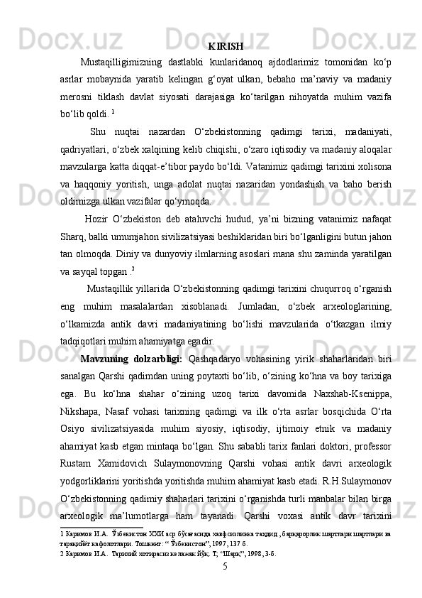 KIRISH
Mustaqilligimizning   dastlabki   kunlaridanoq   ajdodlarimiz   tomonidan   ko‘p
asrlar   mobaynida   yaratib   kelingan   g‘oyat   ulkan,   bebaho   ma’naviy   va   madaniy
merosni   tiklash   davlat   siyosati   darajasiga   ko‘tarilgan   nihoyatda   muhim   vazifa
bo‘lib qoldi.  1
 
  Shu   nuqtai   nazardan   O‘zbekistonning   qadimgi   tarixi,   madaniyati,
qadriyatlari, o‘zbek xalqining kelib chiqishi, o‘zaro iqtisodiy va madaniy aloqalar
mavzularga katta diqqat-e’tibor paydo bo‘ldi. Vatanimiz qadimgi tarixini xolisona
va   haqqoniy   yoritish,   unga   adolat   nuqtai   nazaridan   yondashish   va   baho   berish
oldimizga ulkan vazifalar qo‘ymoqda. 
  Hozir   O‘zbekiston   deb   ataluvchi   hudud,   ya’ni   bizning   vatanimiz   nafaqat
Sharq, balki umumjahon sivilizatsiyasi beshiklaridan biri bo‘lganligini butun jahon
tan olmoqda. Diniy va dunyoviy ilmlarning asoslari mana shu zaminda yaratilgan
va sayqal topgan . 2
 
   Mustaqillik yillarida O‘zbekistonning qadimgi tarixini chuqurroq o‘rganish
eng   muhim   masalalardan   xisoblanadi.   Jumladan,   o‘zbek   arxeologlarining,
o‘lkamizda   antik   davri   madaniyatining   bo‘lishi   mavzularida   o‘tkazgan   ilmiy
tadqiqotlari muhim ahamiyatga egadir. 
Mavzuning   dolzarbligi:   Qashqadaryo   vohasining   yirik   shaharlaridan   biri
sanalgan Qarshi  qadimdan uning poytaxti bo‘lib, o‘zining ko‘hna va boy tarixiga
ega.   Bu   ko‘hna   shahar   o‘zining   uzoq   tarixi   davomida   Naxshab-Ksenippa,
Nikshapa,   Nasaf   vohasi   tarixning   qadimgi   va   ilk   o‘rta   asrlar   bosqichida   O‘rta
Osiyo   sivilizatsiyasida   muhim   siyosiy,   iqtisodiy,   ijtimoiy   etnik   va   madaniy
ahamiyat  kasb  etgan mintaqa bo‘lgan. Shu sababli  tarix fanlari  doktori, professor
Rustam   Xamidovich   Sulaymonovning   Qarshi   vohasi   antik   davri   arxeologik
yodgorliklarini yoritishda yoritishda muhim ahamiyat kasb etadi. R.H.Sulaymonov
O‘zbekistonning qadimiy shaharlari tarixini o‘rganishda turli manbalar bilan birga
arxeologik   ma’lumotlarga   ham   tayanadi.   Qarshi   voxasi   antik   davr   tarixini
1  Каримов И.А.  Ўзбекистон ХХИ аср бўсағасида хавфсизликка таҳдид , барқарорлик шартлари шартлари ва
тарақийёт кафолотлари. Тошкент: “ Ўзбекистон”, 1997, 137 б. 
2  Каримов И.А.  Тарихий хотирасиз келажак йўқ. Т; “Шарқ”, 1998, 3-б. 
  5   