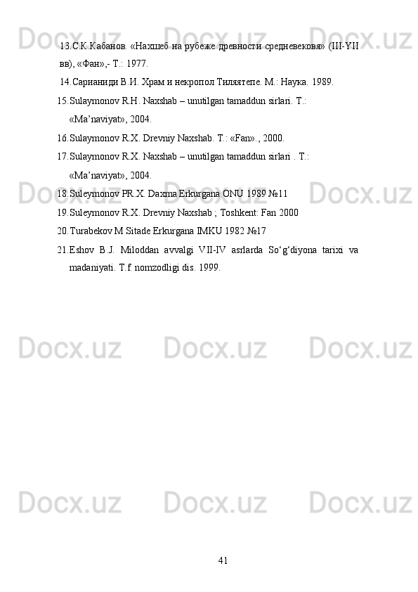 13.С.К.Кабанов. «Нахшеб на рубеже древности средневековя» (III-YII
вв), «Фан»,- Т.: 1977. 
14.Сарианиди В.И. Храм и некропол Тиляятепе. М.: Наука. 1989. 
15. Sulaymonov R.H. Naxshab – unutilgan tamaddun sirlari. T.: 
«Ma’naviyat», 2004. 
16. Sulaymonov R.X. Drevniy Naxshab.  T.: «Fan»., 2000. 
17. Sulaymonov R.X. Naxshab – unutilgan tamaddun sirlari .  T.: 
«Ma’naviyat», 2004. 
18. Suleymonov PR.X. Daxma Erkurgana ONU 1989 №11 
19. Suleymonov R.X. Drevniy Naxshab ; Toshkent: Fan 2000 
20. Turabekov M Sitade Erkurgana IMKU 1982 №17 
21. Eshov   B.J.   Miloddan   avvalgi   VII-IV   asrlarda   So‘g‘diyona   tarixi   va
madaniyati. T.f. nomzodligi dis. 1999.  
 
 
 
 
 
  41   