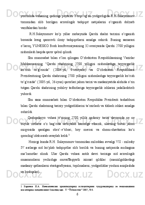 yoritishda vohaning qadimgi poytaxti  Yerqo‘rg‘on yodgorligida R.H.Sulaymonov
tomonidan   olib   borilgan   arxeologik   tadqiqot   natijalarini   o‘rganish   dolzarb
vazifalardan biridir. 
  R.H.Sulaymonov   ko‘p   yillar   mobaynida   Qarshi   shahri   tarixini   o‘rganish
borasida   keng   qamrovli   ilmiy   tadqiqotlarni   amalga   oshirdi.   Buning   samarasi
o‘laroq, YUNESKO Bosh konferensiyasining 32-sessiyasida Qarshi 2700 yilligini
nishonlash haqida qaror qabul qilindi. 
Shu   munosabat   bilan   e’lon   qilingan   O‘zbekiston   Respublikasining   Vazirlar
Mahkamasining   “Qarshi   shahrining   2700   yilligini   nishonlashga   tayyorgarlik
ko‘rish   to‘g‘risida“   (2004-yil,   9-sentyabr)   va   O‘zbekiston   Respublikasi
Prezidentining   Qarshi   shahrining   2700   yilligini   nishonlashga   tayyorgarlik   ko‘rish
to‘g‘risida“ (2005-yil, 26-iyun) qarorlari jahon tarixi va madaniyatida alohida o‘rin
tutgan   Qarshi   shahrining   yubiley   tadbirlariga   tayyorgarlik   ishlarini   jadallashtirib
yubordi. 
Shu   sana   munosabati   bilan   O‘zbekiston   Respublika   Prezidenti   tashabbusi
bilan Qarshi shahrining tarixiy yodgorliklarini ta’mirlash va tiklash ishlari amalga
oshirildi. 
Qashqadaryo   vohasi   o‘zining   2700   yillik   qadimiy   tarixi   davomida   ne   ne
buyuk   zotlarni   o‘z   bag‘rida   tarbiyalab   kamolga   etkazdi,   ularning   butun   jahon
miqyosida   qaralgan   obro‘-e’tibori,   boy   merosi   va   shonu-shavkatini   ko‘z
qorachig‘idek asrab–avaylab keldi. 1
 
  Hozirgi kunda R.H. Sulaymonov tomonidan miloddan avvalgi VII - milodiy
IV   asrlarga   oid   ko‘plab   tadqiqotlar   olib   borildi   va   buning   natijasida   anchagina
ma’lumotlar   olindi.   Ular   Qarshi   vohasi   antik   davri   tarixiga   oid   arxeologik
muammolarni   yechishga   muvaffaqiyatli   xizmat   qildilar.   (manzilgohlardagi
madaniy qatlamlarni stratigrafiyasini, topilmalarni, yodgorliklar yoshini aniqlashda
va boshqalar). 
1   Каримов   И.А.   Жамиятимизни   эркинлаштириш   ислоҳотларини   чуқурлаштириш   ва   маънавиятини
юксалтириш халқимизнинг бош мақсади.  Т: “Ўзбекистон” 2007, 70 б. 
  6   