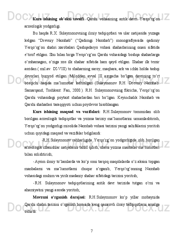 Kurs   ishining   ob’ekti   tavsifi :   Qarshi   vohasining   antik   davri   Yerqo‘rg‘on
arxeologik yodgorligi. 
Bu  haqda   R.X.  Sulaymonovning  ilmiy  tadqiqotlari   va  ular   natijasida  yuzaga
kelgan   “Drevniy   Naxshab”   (“Qadimgi   Naxshab”)   monografiyasida   qadimiy
Yerqo‘rg‘on   shahri   xarobalari   Qashqadaryo   vohasi   shaharlarining   onasi   sifatida
e’tirof etilgan. Shu bilan birga Yerqo‘rg‘on Qarshi vohasidagi boshqa shaharlarga
o‘xshamagan,   o‘ziga   xos   ilk   shahar   sifatida   ham   qayd   etilgan.   Shahar   ilk   temir
asridan ( mil.av. IX-VIII) to shaharning saroy, maqbara, ark va ichki holda tashqi
devorlari   bunyod   etilgan.   Miloddan   avval   III   asrgacha   bo‘lgan   davrining   to‘rt
bosqichi   haqida   ma’lumotlar   keltirilgan   (Sulaymonov   R.H.   Drevniy   Naxshab.
Samarqand;   Toshkent:   Fan,   2000.).   R.H.   Sulaymonovning   fikricha,   Yerqo‘rg‘on
Qarshi   vohasidagi   poytaxt   shaharlardan   biri   bo‘lgan.   Keyinchalik   Naxshab   va
Qarshi shaharlari taraqqiyoti uchun poydevor hisoblangan. 
Kurs   ishining   maqsad   va   vazifalari:   R.H.Sulaymonov   tomonidan   olib
borilgan   arxeologik   tadqiqotlar   va   yozma   tarixiy   ma’lumotlarini   umumlashtirish,
Yerqo‘rg‘on yodgorligi misolida Naxshab vohasi tarixini yangi sahifalarini yoritish
uchun quyidagi maqsad va vazifalar belgilandi:  
                    -R.H.Sulaymonov   rahbarligida   Yerqo‘rg‘on   yodgorligida   olib   borilgan
arxeologik izlanishlar natijalarini tahlil qilish, ularni yozma manbalar ma’lumotlari
bilan solishtirish; 
- Ayrim ilmiy to‘lamlarda va ko‘p soni tarqoq maqolalarda o‘z aksini topgan
manbalarni   va   ma’lumotlarni   chuqur   o‘rganib,   Yerqo‘rg‘onning   Naxshab
vohasidagi muhim va yirik madaniy shahar sifatidagi tarixini yoritish; 
- R.H.   Sulaymonov   tadqiqotlarining   antik   davr   tarixida   tutgan   o‘rni   va
ahamiyatini yangi asosda yoritish; 
Mavzuni   o‘rganish   darajasi:   R.H.Sulaymonov   ko‘p   yillar   mobaynida
Qarshi shahri tarixini o‘rganish borasida keng qamrovli ilmiy tadqiqotlarni amalga
oshirdi. 
  7