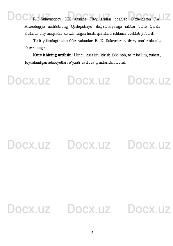 R.H.Sulaymonov   XX   asrning   70-yillaridan   boshlab   O‘zbekiston   FA.
Arxeologiya   institutining   Qashqadaryo   ekspeditsiyasiga   rahbar   bulib   Qarshi
shahrida oliy maqsadni ko‘zda tutgan holda qazishma ishlarini boshlab yubordi. 
Turli   yillardagi   izlanishlar   yakunlari   R.   X.   Sulaymonov   ilmiy   asarlarida   o‘z
aksini topgan. 
Kurs ishining tuzilishi:  Ushbu kurs ishi kirish, ikki bob, to‘rt bo‘lim, xulosa,
foydalanilgan adabiyotlar ro‘yxati va ilova qismlaridan iborat.  
 
 
 
 
  8   